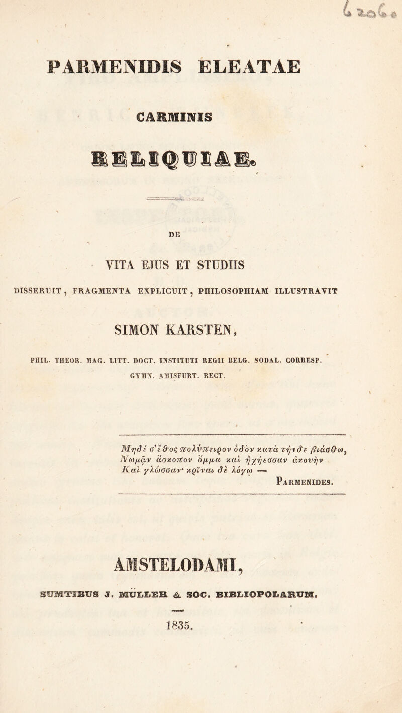 PARMENIDIS ELEATAE CARMINIS SS&lIQiniAB* / DE VITA EJUS ET STUDIIS DISSERUIT, FRAGMENTA EXPLICUIT, PHILOSOPHIAM ILLUSTRAVIT SIMON KARSTEN, PHIE. THEGR. MAG. LITT. DOCT. INSTITETI REGII BELG. SODAL. CORRESP, GYMN. AMISFI7RT. RECT. Mvjde o'e&oq TtoXvTtwQov odov nara ryvde ficua&o), IVM^iav acfxoTtov ofr/ra nal yyrjeooav dnovijv Kal ylcoGoav y.Qi-vru de Xoyo) — Parmenides. AMSTELODAMI, SUMT3BUS S. MULLEB <& SOC. BIBLIOPOLARUM, 1835.