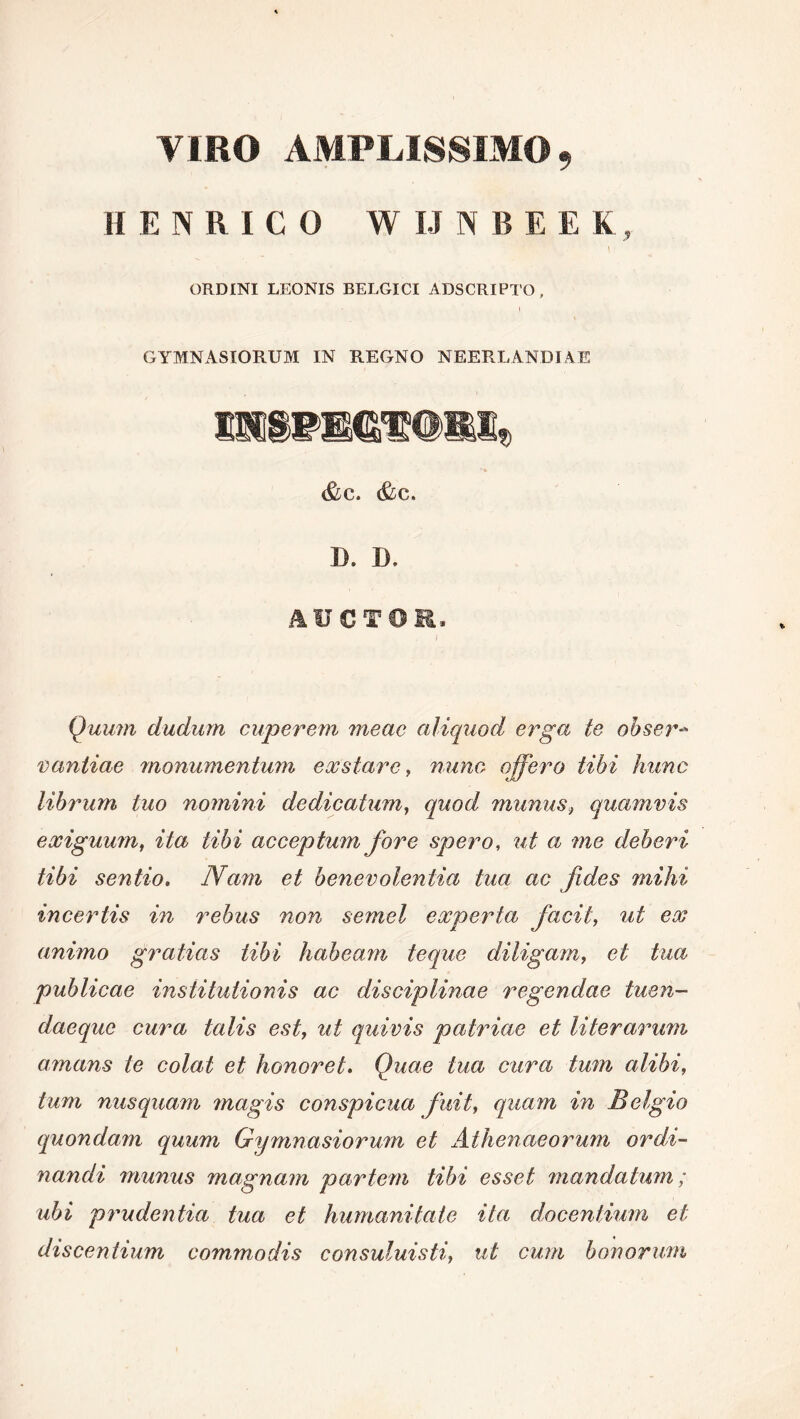 VIRO AMPLISSIMO 9 II ENRICO W IJ N B E E K, \ ORDINI LEONIS BELGICI ADSCRIPTO, GYMNASIORUM IN REGNO NEERLANDIAE &C. &C. B. B. AUCTOR, Quum dudum cuperem meae aliquod erga te obser- vantiae monumentum exstare, nunc offero tibi hunc librum luo nomini dedicatum, quod mimus, quamvis exiguum, ita tibi acceptum fore spero, ut a me deberi tibi sentio. Nam et benevolentia tua ac fides mihi incertis in rebus non semel experta facit, ut ex animo gratias tibi habeam teque diligam, et tua publicae institutionis ac disciplinae regendae tuen- daeque cura talis est, ut quivis patriae et literarum amans te colat et honoret. Quae tua cura tum alibi, tum nusquam magis conspicua fuit, quam in Belgio quondam quum Gymnasiorum et Athenaeorum ordi- nandi munus magnam partem tibi esset mandatum; ubi prudentia tua et humanitate ita docentium et discentium commodis consuluisti, ut cum bonorum