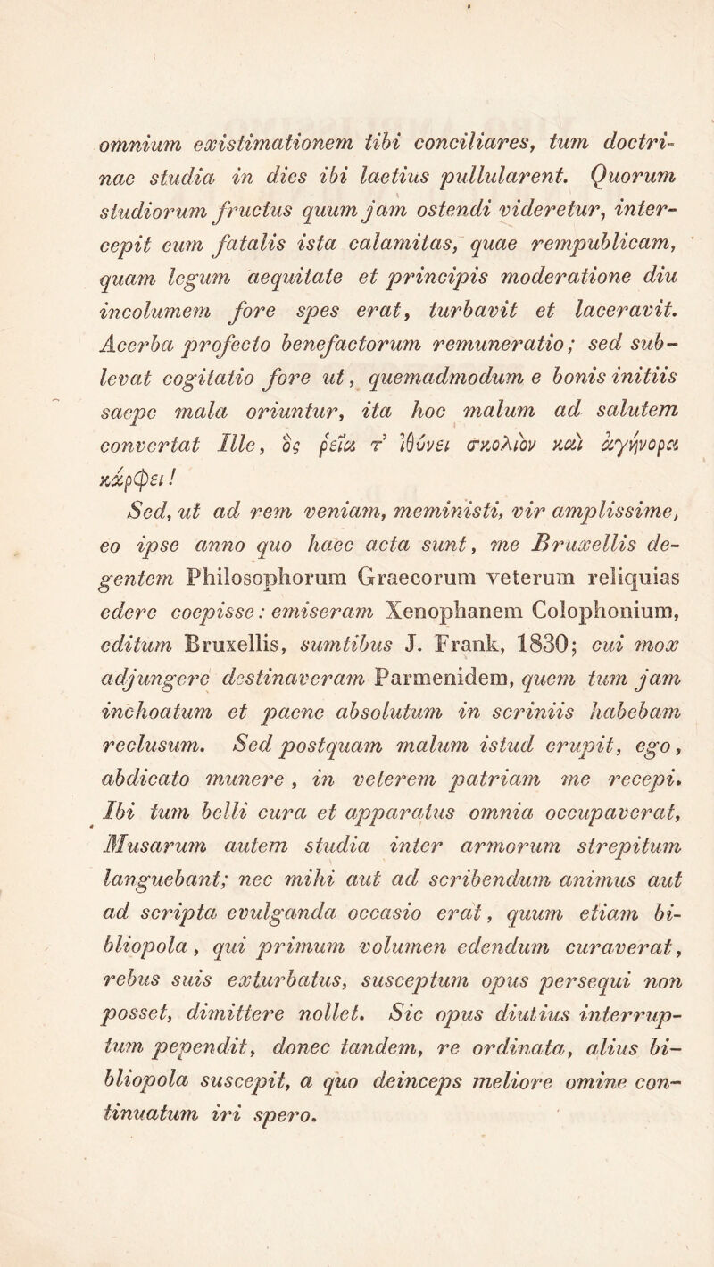 ( omnium existimationem tibi conciliares, tum doctri- nae studia in dies ibi laetius pullularent. Quorum studiorum fructus quum jam ostendi videretur7 inter- cepit eum fatalis ista calamitas, quae rempublicam, quam legum aequitate et principis moderatione diu incolumem fore spes erat, turbavit et laceravit. Acerba profecto benefactorum renumeratio; sed sub- levat cogitatio fore ut, quemadmodum e bonis initiis saepe mala oriuntur, ita hoc malum ad sahdem convertat Ille, os psia r Ifjvvei crxoliov kou ayvjvopoc xdpepsi! Sed, ut ad rem veniam, meministi, amplissime, eo ipse anno quo haec acta sunt, me Bruxellis de- gentem Philosophorum Graecorum veterum reliquias edere coepisse: emiseram Xenophanem Colophonium, editum Bruxellis, sumtibus J. Frank, 1830; cui mox adjungere destinaveram Parmenidem, quem tum jam inchoatum et paene absolutum in scriniis habebam reclusum. Sed postquam malum istud erupit, ego, abdicato munere , in veterem patriam me recepi. Ibi tum belli cura et apparatus omnia occupaverat, Musarum autem studia inter armorum strepitum languebant; nec mihi aut ad scribendum animus aut ad scripta evulganda occasio erat, quum etiam bi- bliopola, qui primum volumen edendum curaverat, rebus suis exturbatus, susceptum opus persequi non posset, dimittere nollet. Sic opus diutius interrup- tum pependit, donec tandem, re ordinata, alius bi- bliopola suscepit, a quo deinceps meliore omine con- tinuatum, iri spero.