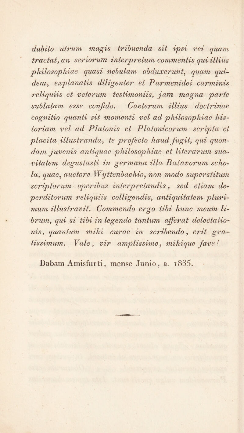 dubito utrum magis tribuenda sit ipsi rei quam tractat, an seriorum interpretum commentis qui illius philosophiae quasi nebulam obduxerunt, quam qui- dem, explanatis diligenter et Parmenidei carminis reliquiis et veterum testimoniis, jam magna parte sublatam esse confido. Caeterum illius doctrinae cognitio quanti sit momenti vel ad philosophiae his- toriam vel ad Platonis et Platonicorum scripta et placita illustranda, te profecto haud, fugit, qui quon- dam juvenis antiquae philosophiae et liter arum sua- vitalem degustasti in germana illa Batavorum scho- la, quae, auctore Wyttenbachio, non modo superstitum scriptorum operibus interpretandis, sed etiam de- perditorum reliquiis colligendis, antiquitatem pluri- mum illustravit. Commendo ergo tibi hunc meum li- brum, qui si libi in legendo tantum afferat delectatio- nis, quantum mihi curae in scribendo, erit gra- tissimum. Vale, vir amplissime, mihique fave! Dabam Amisfurti, mense Junio, a. i835.