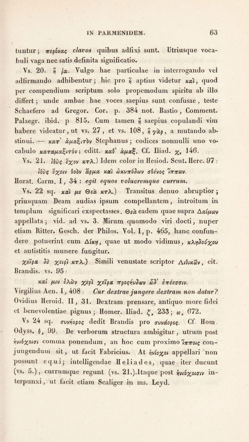 tuntur; xepovas clavos quibus adfixi sunt, Utriusque voca- buli vaga nec satis definita significatio. Vs. 20. yj pc&. Vulgo hae particulae in interrogando vel adfirmando adhibentur ; hic pro yj aptius videtur xai, quod per compendium scriptum solo propemodum spiritu ab illo differt; unde ambae hae voces saepius sunt confusae , teste Schaefero ad Gregor. Cor. p. 384 not. Bastio, Comment. Palaegr. ibid. p 815. Cum tamen 5 saepius copulandi vim habere videatur, ut vs. 27, et vs. 108, yjyap, a mutando ab- stinui. — y.ar ufActf-irov Stephanus ; codices nonnulli uno vo- cabulo xarapiafyrov; editt. xa^ aptaf;. Cf. Iliad. 146. Vs. 21. s%ov jcrA.) Idem color in Hesiod. Scut. Here. 97 : Uv$ e%etv 0oov appa noti wkvttoSuv absvot; erjrflv. Horat, Carm. 1, 34 : egit equos volucremque currum. Vs. 22 sq. xai pie Oea xtA.) Transitus denuo abruptior; priusquam Deam audias ipsum compellantem, introitum in templum significari exspectasses. Bea eadem quae supra Aaipwv appellata; vid. ad vs. 3. Mirum quomodo viri docti, nuper etiam Ritter. Gesch. der Philos. Vol. I, p. 465, hanc confun- dere potuerint cum Aixy, quae ut modo vidimus, xXy$ov%ou et antistitis munere fungitur. %eiP& Se Z£lP1 xtA.) Simili venustate scriptor A(Qvcojv 3 cit. Brandis. vs. 95: aai puv ehtiv Z&P& npowvSuv dreeaaiv. Virgilius Aen. I, 408 : Cur dextrae jungere dextram non datur ? Ovidius Heroid, II, 31. Dextram prensare, antiquo more fidei et benevolentiae pignus; Homer. Iliad. £, 233; «, 672. Vs 24 sq. <rvvyjopo$ dedit Brandis pro avvaopo$. Cf. Hom. Odjss. 99. De verborum structura ambigitur, utrum post yjv(6%oi<n comma ponendum, an hoc cum proximo f'i7r7rotq con- jungendum sit, ut facit Fabricius. At yjvto%oe appellari non possunt equi; intelligendae Heliades, quae iter ducunt (vs. 5.), currumque regunt (vs. 21.).Itaque post vjvi6%oi<riv in- terpunxi , ut facit etiam Scaliger in ms. Leyd.