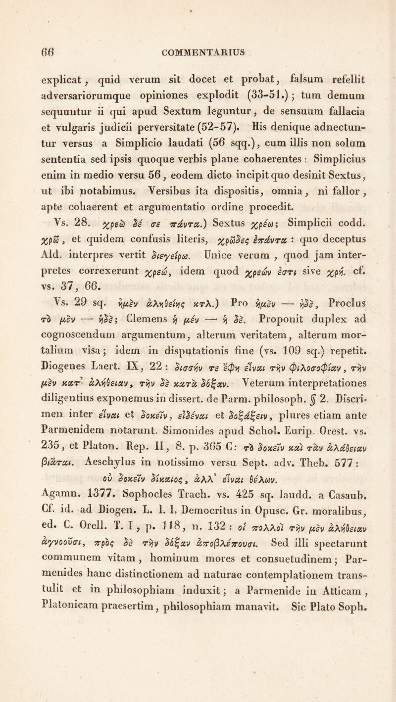 explicat , quid verum sit docet et probat; falsum refellit adversariorumque opiniones explodit (33-51.) ; tum demum sequuntur ii qui apud Sextum leguntur, de sensuum fallacia et vulgaris judicii perversitate (52-57). His denique adnectun- tur versus a Simplicio laudati (56 sqq.), cum illis non solum sententia sed ipsis quoque verbis plane cohaerentes : Simplicius enim in medio versu 56, eodem dicto incipit quo desinit Sextus, ut ibi notabimus. Yersibus ita dispositis, omnia, ni fallor, apte cohaerent et argumentatio ordine procedit Vs. 28. IS as 7rxvru.) Sextus Simplicii codd. XPw , et quidem confusis literis, %pSj2s$ sTrkvra ' quo deceptus Aid. interpres vertit 2ieyeipa. Unice verum , quod jam inter- pretes correxerunt %pek9 idem quod %pekv icrrt sive %pvf. cf. vs. 37, 66. Ys. 29 sq. fyev kXv\§etYi$ arX.) Pro yj/xev — $2$, Proclus ro [asv — y\2s; Clemens % psv —- v\ 2e. Proponit duplex ad cognoscendum argumentum, alterum veritatem, alterum mor- talium visa; idem in disputationis fine (vs. 109 sq.) repetit. Diogenes Laert. IX, 22: Sifftrfo re eCpy stveu rijv (piXocrotyiav, rvjv (tev xut kXtjQetav, rijv 2s xurk 26%%v. Veterum interpretationes diligentius exponemus in dissert. de Parm. philosoph, $ 2. Discri- men inter slvca et 2oxe7v , ei2evxi et 2o%k%eiv9 plures etiam ante Parmenidem notarunt. Simonides apud Schol. Eurip. Orest. vs. 235, et Platon. Rep. II, 8. p. 365 C: ro 2oxe7v xc&i rkv kXk(jeic&v fiikreu. Aeschylus in notissimo versu Sept. adv. Theb. 577: ov 2oxe7v 2iKcao$, kXX* elvcu toeXwv. Agamn. 1377. Sophocles Trach. vs. 425 sq. laudd. a Casaub. Cf. id. ad Diogen. L. 1. 1, Democritus in Opusc. Gr. moralibus, ed. C. Orell. T. I , p. 118, n. 132 : ot ttoXXoI tyiv ftsv kX^eiccv uyvoovn, ttpo$ 2s ryv 26%eiv knofiXeTrovai. Sed illi spectarunt communem vitam, hominum mores et consuetudinem; Par- menides hanc distinctionem ad naturae contemplationem trans- tulit et in philosophiam induxit; a Parmenide in Atticam , Platonicam praesertim, philosophiam manavit. Sic Plato Soph.