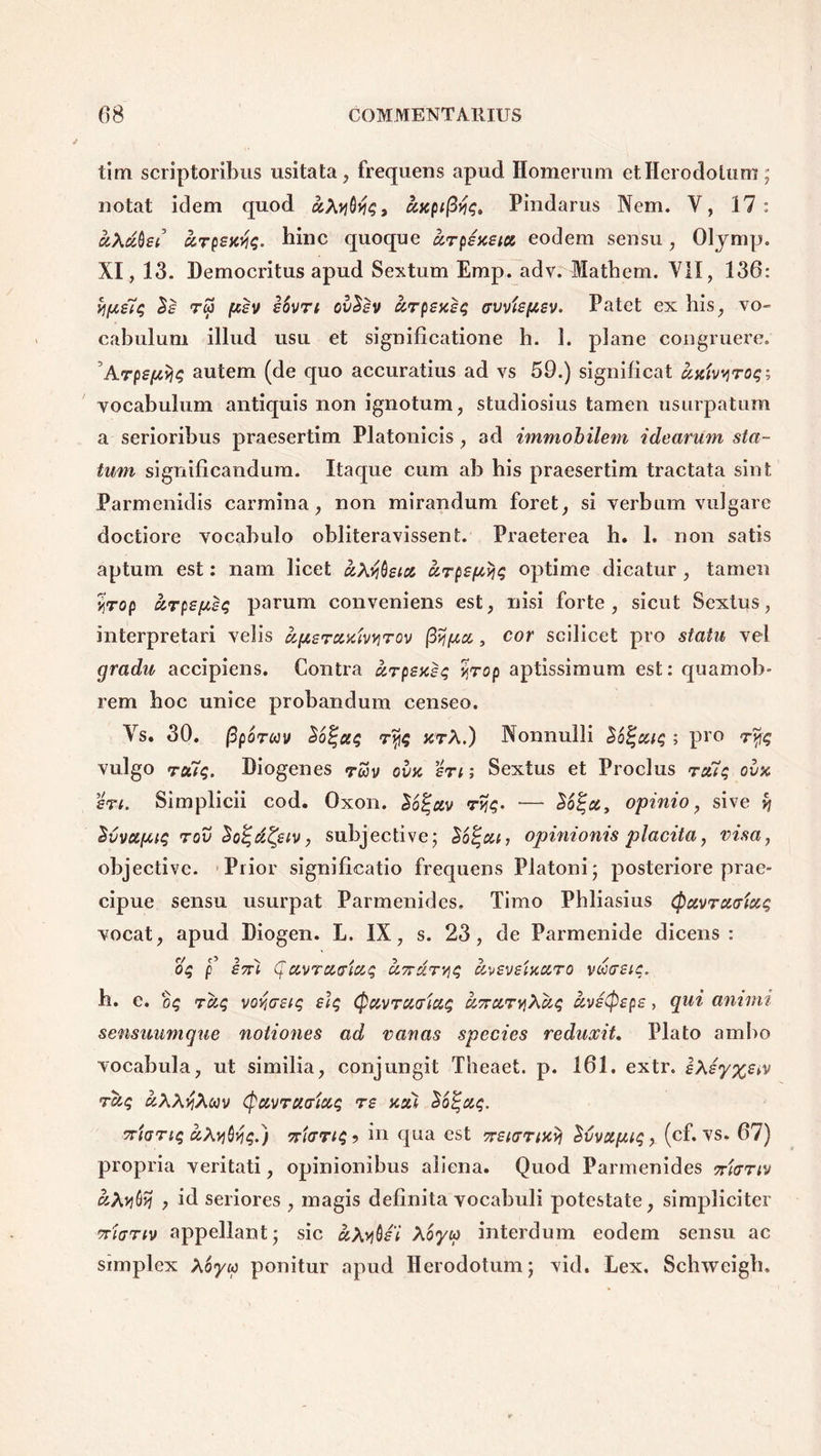 tim scriptoribus usitata, frequens apud Homerum et Herodotum; notat idem quod aXyQyq, axpi[Pindarus Nem. V, 17: aXdbet arpextiq. hinc quoque arpsxeia eodem sensu, Olymp. XI, 13. Democritus apud Sextum Emp. adv. Mathem. VII, 136: yipsiq $£ rw /xsv iSvri ovSsv arpsxsq avvispsv. Patet ex his, vo- cabulum illud usu et significatione h. 1. plane congruere. Arpspyjq autem (de quo accuratius ad vs 59.) significat axivyroq; vocabulum antiquis non ignotum, studiosius tamen usurpatum a serioribus praesertim Platonicis , ad immobilem idearum sta- tum significandum. Itaque cum ab his praesertim tractata sint Parmenidis carmina, non mirandum foret, si verbum vulgare doctiore vocabulo obliteravissent. Praeterea h. 1. non satis aptum est: nam licet aXvibsia arpspyq optime dicatur , tamen ijrop arpspsq parum conveniens est, nisi forte, sicut Sextus, interpretari velis ufieraxiwirov ffipa,, cor scilicet pro statu vel gradu accipiens. Contra arpsxsq yjrop aptissimum est: quamob- rem hoc unice probandum censeo. Vs. 30. (3poTMv S6%aq ryq xrA.) Nonnulli So^atq ; pro 7% vulgo roiiq. Diogenes ruv ovx eri; Sextus et Proclus ra7q ovx en. Simplicii cod. Oxon. lo^av r>jq- — opinio, sive v\ Svvapiq rov SolqdQiv, subjective; $6%ca, opinionis placita, visa, objectivc. Prior significatio frequens Platoni; posteriore prae- cipue sensu usurpat Parmenides. Timo Phliasius (pavracriaq vocat, apud Diogen. L. IX, s. 23, de Parmenide dicens: oq f £7n pavracriaq acrdryjq aveveixaro vooreiq. h. c. raq vov,cr£tq eiq (pavraaiaq U7raryXaq avetyepe, qui amnii sensuumque notiones ad vanas species reduxit. Plato ambo vocabula, ut similia, conjungit Theaet. p. 161. extr. eXsyxetv raq uXX^Xmv (pavracriaq re xai Sopaq. criartq aXyGyq.j cr/crriq? in qua est rreiarixyj ^vvapiq, (cf. vs. 67) propria veritati, opinionibus aliena. Quod Parmenides rricrriv «Arjflj? , id seriores , magis definita vocabuli potestate, simpliciter crianv appellant; sic aXybei Xoyco interdum eodem sensu ac simplex Xoyic ponitur apud Herodotum; vid. Lex. Schweigh.