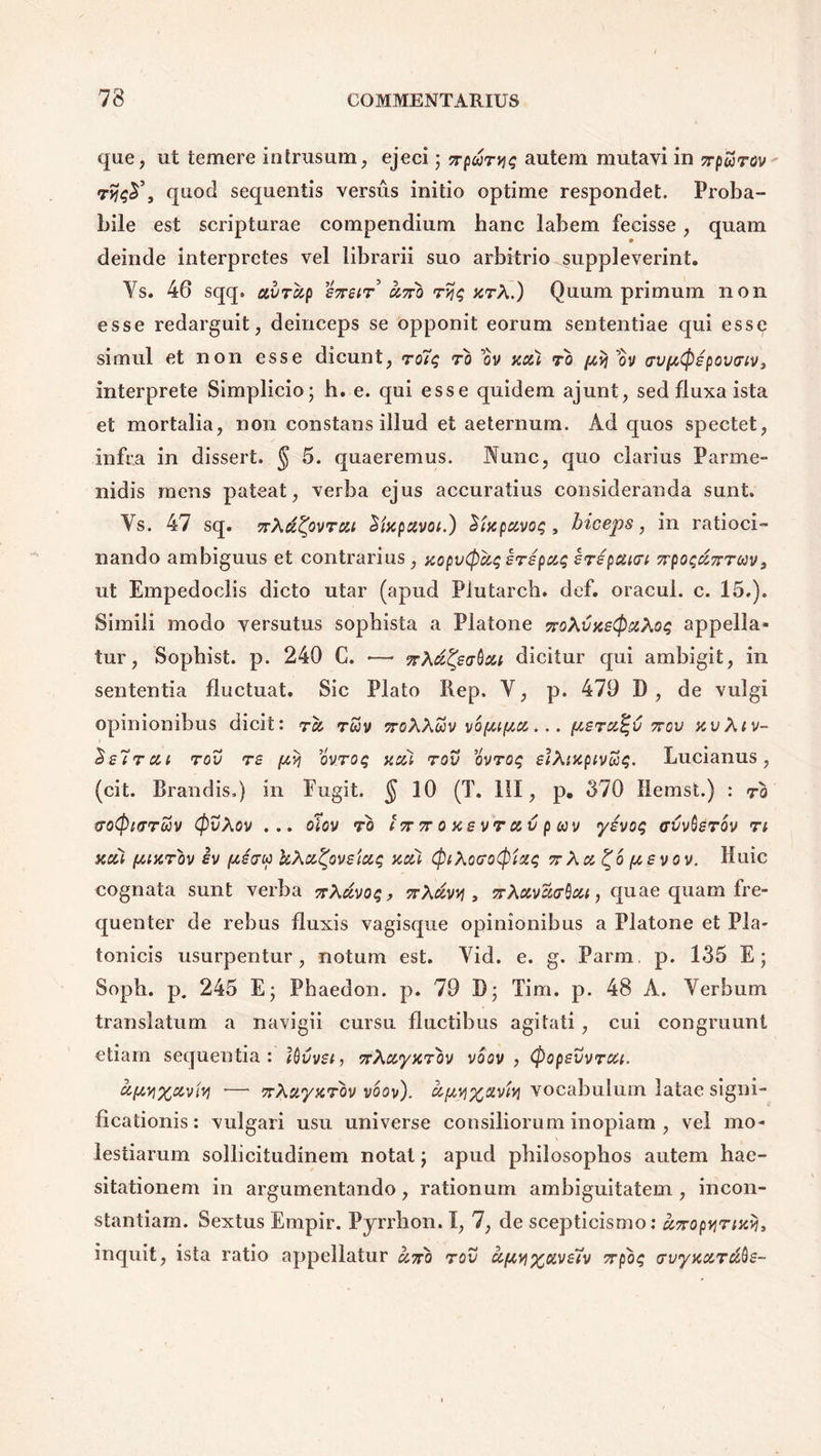 que, ut temere in trusum, ejeci j ttqutyis autem mutavi in yrpurov quod sequentis versus initio optime respondet. Proba- bile est scripturae compendium hanc labem fecisse, quam deinde interpretes vel librarii suo arbitrio suppleverint. Ys. 46 sqq. ctvrup £7reir uno ryq %rX.) Quum primum non esse redarguit, deinceps se opponit eorum sententiae qui esse simul et non esse dicunt, ro7q ro ov uui ro pvj 01/ cvptpepovriVy interprete Simplicio; h. e. qui esse quidem ajunt, sed fluxa ista et mortalia, non constans illud et aeternum. Ad quos spectet, infra in dissert. § 5. quaeremus. Nunc, quo clarius Parme- nidis mens pateat, verba ejus accuratius consideranda sunt. Ys. 47 sq. nXuZpvrcu Mxpuvoi.) Sfcpuvoq , biceps, in ratioci- nando ambiguus et contrarius , xopvCpuq erepuq erepuirt npoqunrav, ut Empedoclis dicto utar (apud Plutarcb. def. oracul. c. 15.). Simili modo versutus sophista a Platone noXvxetpsiXoq appella- tur, Sophist. p. 240 C. •—* ?rAdicitur qui ambigit, in sententia fluctuat. Sic Plato Rep. Y, p. 479 D, de vulgi opinionibus dicit: ru ruv noXXuv vo/ju/au... peru%v nov xvXiv- Se7rui rov re ftvi ovroq uai rov ovroq elXixpivtiq. Lucianus, (cit. Brandis.) in Fugit. § 10 (T. 111, p. 370 Hemst.) : ro troQicrrojv CpvXov ... olov ro In n o xs vr uv p wv yevoq ffvvtier ov n xcii (jLtxrov h kXutyvsiuq xcci CpiXoeoCpixq nXu^bpsvov. Huic cognata sunt verba nXdvoq, nXuvv , nXctvartcu, quae quam fre- quenter de rebus fluxis vagisque opinionibus a Platone et Pla- tonicis usurpentur, notum est. Yid. e. g. Parm. p. 135 E; Soph. p. 245 E- Phaedon, p. 79 B; Tim. p. 48 A. Yerbum translatum a navigii cursu fluctibus agitati , cui congruunt etiam sequentia: IQvvst, nXuyxrov voov , (popevvrui. &{**l%avw •— nXuyxrov voov). ct,[/,vi%civUj vocabulum latae signi- ficationis : vulgari usu universe consiliorum inopiam , vel mo- lestiarum sollicitudinem notat j apud philosophos autem hae- sitationem in argumentando, rationum ambiguitatem , incon- stantiam. Sextus Empir. Pyrrhon. I, 7, de scepticismo: anopyrttci), inquit, ista ratio appellatur uno rov ufty%oive7v npoq evyxccrc&Qe-