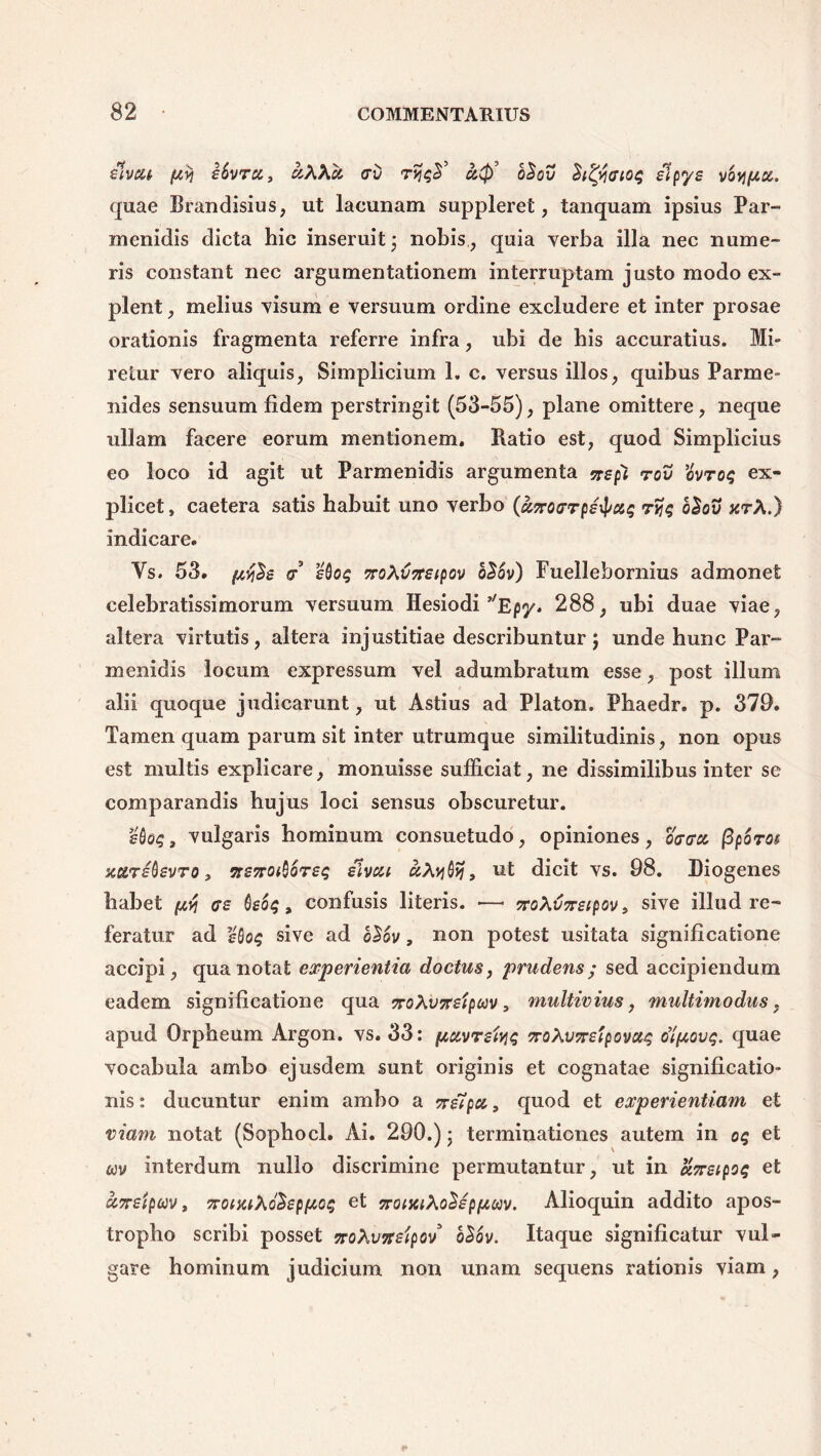 Hvsctr fiy\ ibvru, uKKu> <rv rtjqS’ u,$) b£ov Sityaioq Hpy£ vbvi(/.a. quae Brandisius, ut lacunam suppleret, tanquam ipsius Par- menidis dicta hic inseruit; nobis, quia verba illa nec nume- ris constant nec argumentationem interruptam justo modo ex- plent , melius visum e versuum ordine excludere et inter prosae orationis fragmenta referre infra, ubi de bis accuratius. Mi- retur vero aliquis, Simplicium 1. c. versus illos, quibus Parme- nides sensuum fidem perstringit (53-55), plane omittere, neque ullam facere eorum mentionem. Batio est, quod Simplicius eo loco id agit ut Parmenidis argumenta %£pt rov ovroq ex- plicet, caetera satis habuit uno verbo (unotrrpe^ciq ryjq b£ov xrA.) indicare. Vs. 53. pcy$£ & sQog 7roXv7T£(pov o26v) Fuellebornius admonet celebratissimorum versuum Hesiodi ’'Epy. 288, ubi duae viae, altera virtutis, altera injustitiae describuntur; unde hunc Par- menidis locum expressum vel adumbratum esse, post illum alii quoque judicarunt, ut Astius ad Platon. Phaedr. p. 379. Tamen quam parum sit inter utrumque similitudinis, non opus est multis explicare, monuisse sufficiat, ne dissimilibus inter se comparandis hujus loci sensus obscuretur. vulgaris hominum consuetudo, opiniones, otrcrx (3poros scarsQsvro, 7r£7ro^oT£g dlvca uhyQtf, ut dicit vs. 98. Diogenes habet ^ <?£ Qsoq, confusis literis. —• noMSireipov, sive illud re- feratur ad £0o$ sive ad o$6v, non potest usitata significatione accipi, qua notat experientia doctus, prudens; sed accipiendum eadem significatione qua TroXvxsipav, multivius, multimodus, apud Orpheum Argon. vs. 33: pxvrsfyq voXvTreipovuq Jiftovq. quae vocabula ambo ejusdem sunt originis et cognatae significatio- nis: ducuntur enim ambo a %stpa, quod et experientiam et viam notat (Sophocl. Ai. 290.)* terminationes autem in oq et wv interdum nullo discrimine permutantur, ut in ajrstpoq et cc7T£ipuv, Trowiho^ppcq et TroiiuXo^spfjwv. Alioquin addito apos- tropho scribi posset noXvTrelpov b$ov. Itaque significatur vul- gare hominum judicium non unam sequens rationis viam,