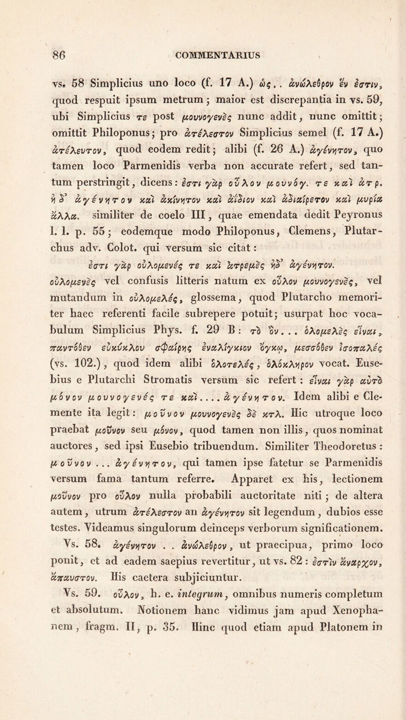 vse 58 Simplicius uno loco (f. 17 A.) <5$.. uvuXeQpov eanv> quod respuit ipsum metrum ; maior est discrepantia in vs. 59, ubi Simplicius re post itQvvoyeveq nunc addit, nunc omittit; omittit Philoponus; pro hreXecrrov Simplicius semel (f. 17 A.) «r/Aevrov, quod eodem redit; alibi (f. 26 A.) uyevyrov, quo tamen loco Parmenidis verba non accurate refert, sed tan- tum perstringit, dicens: erri yup ovXov ftovvoy. re yccoi ur p. y uysvvirov aoil axtvyrov nui cil^iov xcci aSiaiperov acci (tvpix aXXa. similiter de coelo III, quae emendata dedit Peyronus 1.1. p. 55; eodemque modo Philoponus, Clemens, Plutar- cbus adv. Colot. qui versum sic citat: e an yccp ovXopceve$ re neti 'krpsfjieq ayivyrov. ovXo(teve$ vel confusis litteris natum ex ovXov (Jt.ovvoysveq, vel mutandum in QvXo[teX£q9 glossema, quod Plutarcbo memori- ter haec referenti facile subrepere potuit; usurpat hoc voca- bulum Simplicius Phys. f. 29 B : to ov. . . oXopeXeq elvea y Truvrodiev evicvxXov (rQaipvis evccXiyat-ov oyxtc, pecrr&Qev lro7ra\eq (vs. 102.) , quod idem alibi bXoreXeq, oXoxXypov vocat. Euse- hius e Plutarchi Stromatis versum sic refert : e^veet yup ccvra pcovov fxovvoyevet; re uui.... c& y evvi r ov. Idem alibi e Ge- mente ita legit: [aovvov ftovvoyevst; 2e arX. Hic utroque loco praebat povvov seu pibvov, quod tamen non illis, quos nominat auctores, sed ipsi Eusebio tribuendum. Similiter Theodoretus : fcovvov ... ky evvir ov, qui tamen ipse fatetur se Parmenidis versum fama tantum referre. Apparet ex his, lectionem ptovvov pro ovXov nulla probabili auctoritate niti; de altera autem, utrum areXearov an ccyevvirov sit legendum, dubios esse testes. Videamus singulorum deinceps verborum significationem. Vs. 58. ayevviTOv . . uvuXebpov, ut praecipua, primo loco ponit, et ad eadem saepius revertitur, ut vs. 82 : irrh c&vap%ov9 ccircivcrrov. His caetera subjiciuntur. Vs. 59. ovXov9 h. e. integrum, omnibus numeris completum et absolutum. Notionem hanc vidimus jam apud Xenopha- nem , fragm, H, p. 35. Hinc quod etiam apud Platonem in