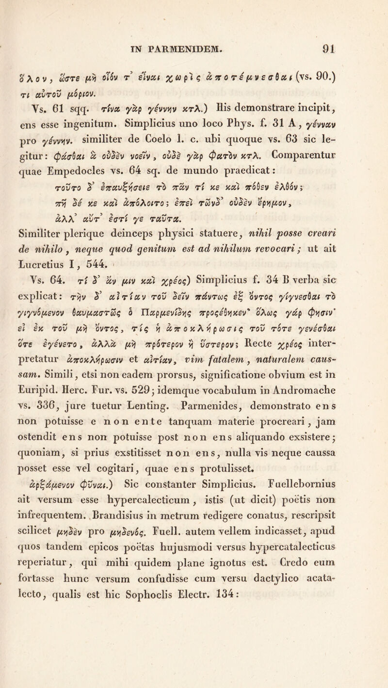 d\ov, oiffTS pyj olov r sivat zup^q a. no rs pvsaQcct (vs. 90.) Tt CCVTOV [topiov. Ys. 61 sqq. riva yccp ysvvyv zrX.) His demonstrare incipit, ens esse ingenitum. Simplicius uno loco Phys. f. 31 A, ysvvav pro ysvvyv. similiter de Coelo 1. c. ubi quoque vs. 63 sic le- gitur : cpdffQxi cc ov^sv vos7v, ov$s yzp (parov zrA. Comparentur quae Empedocles vs. 64 sq. de mundo praedicat: rovro 2’ sftctvt-fosie to jtSv ri zs zzi Trobsv eAfiov; 7tyi c>£ zs zea cinoXoiroi ensi rwv£’ ovSsv spypov, ^AA’ uX)t i(7Ti ys ruvra. Similiter plerique deinceps physici statuere, nihil posse creari de nihilo , neque quod genitum est ad nihilum revocari; ut ait Lucretius 1, 544. < Vs. 64. T( ¥ &v ptv zcu %psoq) Simplicius f. 34 B verba sic explicat: rtjv 2’ utriccv rcv £s7v Trdvroiq s% ovroq yiyve<jQcu to yiyvbpevov Qcevftcurrus b IJzp/zsvl^q Trpoqsfazsv* oXuq yzp (pywv' £< sz tov p,y\ ovroq, rtq v\ een o z A v\ p u aiq rov tots ysviaboM qts sysvsro, «AAcs piv\ erpbrspov ii OWspov; Recte %psoq inter- pretatur azozXvipuGiv et ouriav, vim fatalem , naturalem caus- sam. Simili, etsi non eadem prorsus, significatione obvium est in Euripid. Here. Fur. vs. 529; idemque vocabulum in Andromache vs. 336, jure tuetur Lenting. Parmenides, demonstrato ens non potuisse e non ente tanquam materie procreari, jam ostendit ens non potuisse post non ens aliquando exsistere; quoniam, si prius exstitisset non ens, nulla vis neque caussa posset esse vel cogitari, quae ens protulisset. up%d[A£vcv Cpvvca.) Sic constanter Simplicius. Euellebornius ait versum esse hypercalecticum , istis (ut dicit) poetis non infrequentem. , Brandisius in metrum redigere conatus, rescripsit scilicet pylev pro pyihvbq. Fuell. autem vellem indicasset, apud quos tandem epicos poetas hujusmodi versus hvpercatalecticus reperiatur, qui mihi quidem plane ignotus est. Credo eum fortasse hunc versum confudisse cum versu dactylico acata- lecto, qualis est hic Sophoclis Electr. 134: