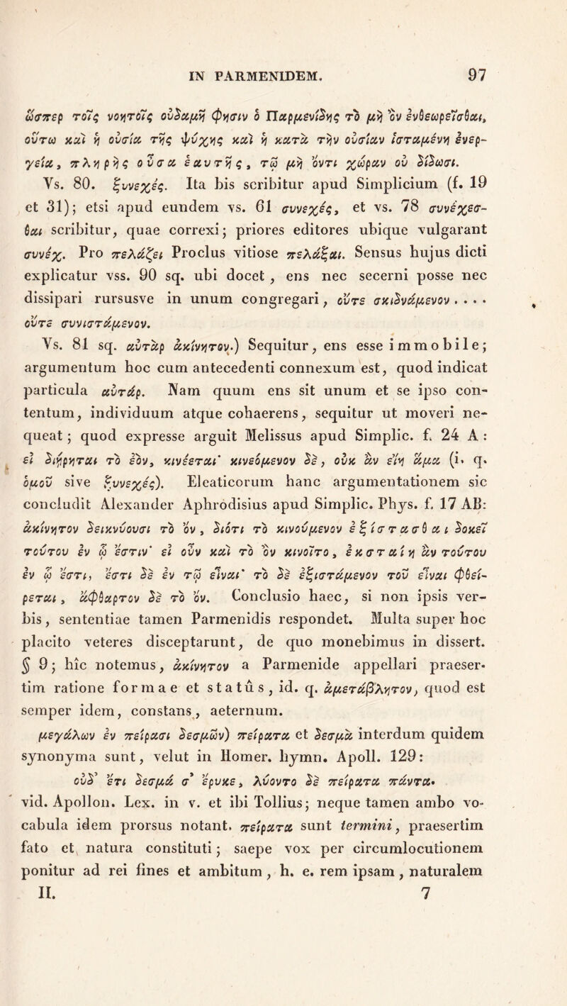 aanep ro7$ voviro7$ ov^apy Cpyjaiv o IJap/nevtS^^ ro (avi ov ivQsupe7a(la(t ovrco nui v} ovata rvjq \pv%>j$ nui % nara rijv ovaiav lara(A£vvi ivep- •ysia» vXvipiova a iavryt;, t5 /nij ovn %dpav ov ¥i$aat. Ys. 80. %ws%iq. Ita his scribitur apud Simplicium (f. 19 ct 31); etsi apud eundem vs. 61 avv£%e$, et vs. 78 avv6%sa~ Qcu scribitur, quae correxi; priores editores ubique vulgarant avvi%. Pro 7rsXd^et Proclus vitiose 7rsXu%at. Sensus hujus dicti explicatur vss. 90 sq. ubi docet , ens nec secerni posse nec dissipari rursusve in unum congregari; ovrs anihdfABvov . . . • ovas avviard(A£vov. Ys. 81 sq. avrdp univyrov-) Sequitur, ens esse i m m o b i 1 e ; argumentum hoc cum antecedenti connexum est, quod indicat particula avrdp. Nam quum ens sit unum et se ipso con- tentum, individuum atque cohaerens, sequitur ut moveri ne- queat ; quod expresse arguit Melissus apud Simplic. £ 24 A : £< StypviTUi ro £bv, juvssrat’ ntvsofAevov Ss, ovn dv s’fa d(AU (i* q* ouov sive £vvE%eq). Eleaticorum hanc argumentationem sic concludit Alexander Aphrodisius apud Simplic. Phjs. £ 17 AB: dniv^rov Setxvvovai ro ov , 'Sloti ro ntvovfAsvov i %ta r aaQ a i 2one7 rovrov iv w 'ianv' sl ovv na) ro ov nivoiro, inarat y dv rovrov £v co eart, £an a£ £V reo etvat ro d£ £t;iarufA£vov rov etvai (pQ£i~ perat, atpQaprov %£ ro ov. Conclusio haec, si non ipsis ver- bis, sententiae tamen Parmenidis respondet. Multa super hoc placito veteres disceptarunt, de quo monebimus in dissert. § 9; hic notemus, dntvvirov a Parmenide appellari praeser- tim ratione formae et status, id. q. dfAsrd^Xvirov} quod est semper idem, constans, aeternum. (AeydXuv iv 77£tpaat ieafAtov) vrstpara et SeafAU interdum quidem synonyma sunt, velut in llomer. liymn. Apoll. 129: oir srt Sea/Au a* £pun£, Xvovro %£ deipara nuvra* vid. Apollon. Lex. in v. et ibi Tollius; neque tamen ambo vo- cabula idem prorsus notant, ^sipara sunt termini, praesertim fato et natura constituti; saepe vox per circumlocutionem ponitur ad rei fines et ambitum , h. e. rem ipsam, naturalem II. 7