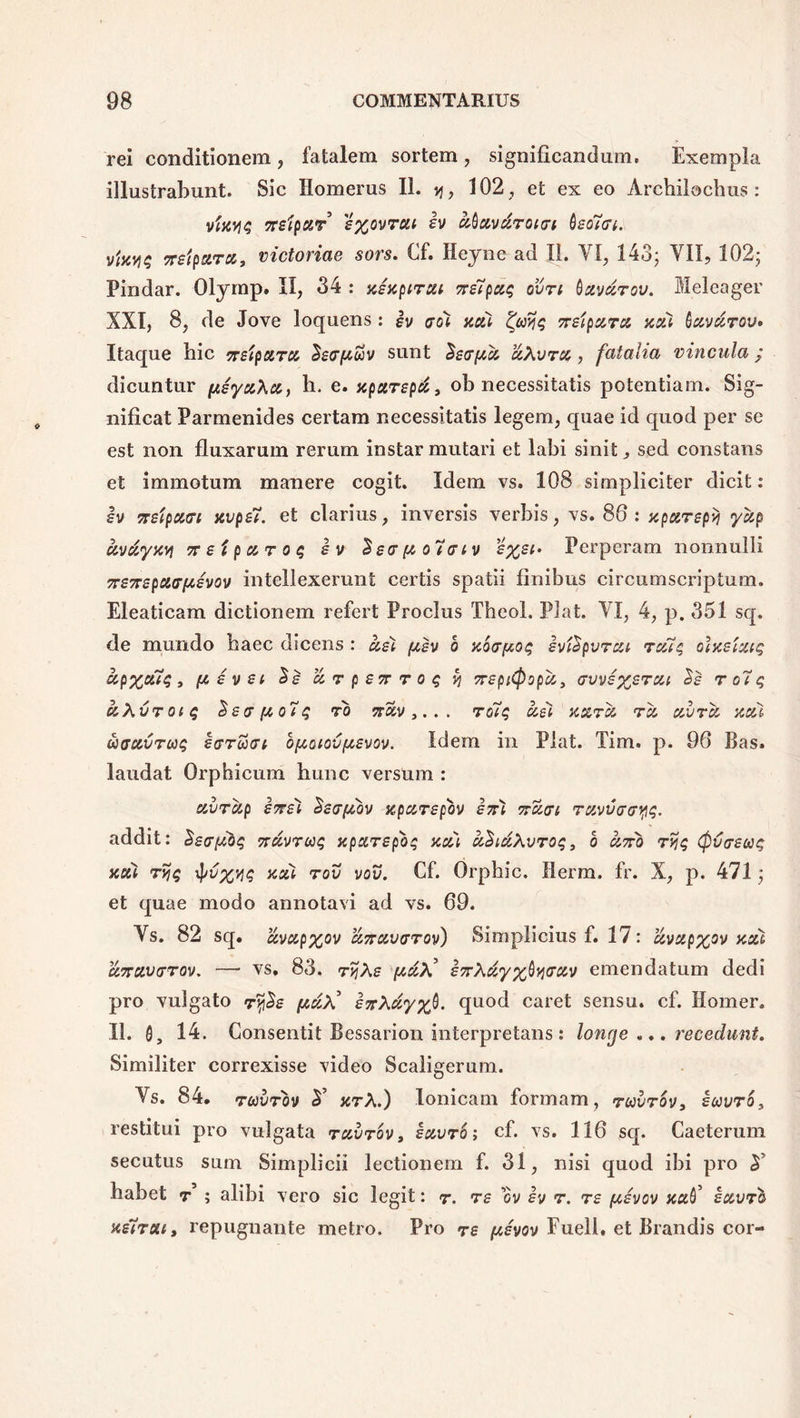 rei conditionem , fatalem sortem , significandum. Exempla illustrabunt. Sic Homerus II. v\, 102, et ex eo Archilochus: vfaviq rtetyur eyovrou h ubuvdroicrt bsotGt. TTSiparu, victoriae sors. Cf. Heyne ad II. VI, 143; VII, 102; Pindar. Olymp» II, 34 : xixptrui ?re7pcc$ ovn bxvdrov. Meleager XXI, 8, de Jove loquens: h crol acti ty>jq 7r£ipxrci xou havdrov» Itaque hic TsipoiTU Setr/Auv sunt Ssapa ciXvrcc, fatalia vincula ; dicuntur fteyxXu, h. e. xpxrepti, ob necessitatis potentiam. Sig- nificat Parmenides certam necessitatis legem, quae id quod per se est non fluxarum rerum instar mutari et labi sinit, sed constans et immotum manere cogit. Idem vs. 108 simpliciter dicit: h xeipxffi xvpsT. et clarius, inversis verbis, vs. 86 : xparepii ycip civdyxv\ 7reipocroq ev %£0,fAo7o‘iv eyei* Perperam nonnulli 7r£7rspc6(rf*6vov intellexerunt certis spatii finibus circumscriptum. Eleaticam dictionem refert Proeliis Theol. Piat. VI, 4, p. 351 sq. de mundo haec dicens : ael {asv o zba-/xoq ividpvrcu rcuq olaeixiq hp%ouq, fAsvsi $e arperrroq % TrzpiCpopci, GvvEyjErcu Ss r o7q uXvroiq $£(T{to7q rb sr£v,. . . ro7q usi kutu tu uvru xcu biffc&VTuq irruat o(aoiov/a£vov. Idem in Piat. Tim. p. 96 Bas. laudat Orphicum hunc versum : uvrup £7T£i SeafAov zpur£pbv £7ri nuat ruvuaayq. addit: $£a[A0q nuvruq xpa,T£pbq aut uSiccXvroq, 6 U7rb rv\q (f)va£uiq acti ryjq tyvyv\q zou rov vov. Cf. Orphic. Herm. fr. X, p. 471; et quae modo annotavi ad vs. 69. Vs. 82 sq. uvupyov u7rc&varov) Simplicius f. 17: uvupyov xou u7ru,varov. — vs. 83. r>jXe [auX* £7rXuyy$yaotv emendatum dedi pro vulgato ry£e /auX’ ezXuyyfi. quod caret sensu, cf. Homer. 11. 0, 14. Consentit Bessarion interpretans: longe ... recechint. Similiter correxisse video Scaligerum. Vs. 84. ruvrbv zrX.) Ionicam formam, ruvrov, iuvro, restitui pro vulgata tuvtov, iuvro; cf. vs. 116 sq. Caeterum secutus sum Simplici! lectionem f. 31, nisi quod ibi pro A habet r ; alibi vero sic legit: r. re ov iv r. T£ tuivov nati iuvrb ne7rait repugnante metro. Pro re pevov Fueli, et Brandis cor-