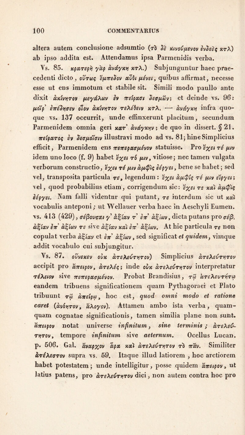 altera autem conclusione adsumtio (tfo aivoCpievov ivhe$ arX) ab ipso addita est. Attendamus ipsa Parmenidis verba. Ys. 85. apurepvj yup uvdyavi arX.) Subjunguntur haec prae- cedenti dicto, ovru$ 'ipine^ov ccvbi pjcivet, quibus affirmat, necesse esse ut ens immotum et stabile sit. Simili moda paullo ante dixit uaivvirov pjceyuXuv iv freipouri Seapi&v; et deinde vs. 96: fcoTp5 ineSytrev olov ccaivvirov reXibeiv xtX. ■— uvdyavj infra quo- que vs. 137 occurrit, unde effinxerunt placitum, secundum Parmenidem omnia geri aur uvdyaviv; de quo in dissert. |21- ne'tpuro$ iv Setrf&oTwv illustravi modo ad vs. 81;-hin e Simplicius efficit, Parmenidem ens neneputrfjcevov statuisse. Pro ’g%sirg fttv idem uno loco (f. 9) habet £%ei ro pjt.iv, vitiose; nec tamen vulgata verborum constructio, e%ei ri yav kpfog iipyet, bene se habet; sed vel, transposita particula re, legendum: £%ei re fjuv eipyen vel, quod probabilius etiam, corrigendum sic: %%et re aui uptyiq iepyei. Nam falli videntur qui putant, re interdum sic ut aut vocabulis anteponi; ut Wellauer verba haec in Aeschyli Eumen. vs. 413 (429), aefiovccit y k%iuv r en k%\m, dicta putans pro a£$. u%ictv in u%im re sive u%euv acu in k%mv. At hic particula re non copulat verba u%tuv et In ccfyoiv, sed significat et quidem, vimque addit vocabulo cui subjungitur. Ys. 87. ovveaev ova ureXevryrov) Simplicius ureXevryrov accipit pro uneipov, ursXes; inde ova ureXevrvirov interpretatur riXetov sive nenepuaftevov. Probat Brandisius, tw ureXevryrcp eandem tribuens significationem quam Pythagorae* et Plato tribuunt <rw unetpu, hoc est, quod omni modo et ratione caret (uvoyjrov, uXoyov). Attamen ambo ista verba, quam- quam cognatae significationis, tamen similia plane non sunt. unetpov notat universe infinitum, sine termmis; ureXeti- ryrov, tempore infinitum sive aeternum. Ocellus Lucan. p. 506. Gal. uvup%ov ccpu aui ureXeCr^rov ro ncev. Similiter uriXetrrov supra vs, 59. Itaque illud latiorem , hoc arctiorem habet potestatem; unde intelligitur, posse quidem uneipov» ut latius patens, pro ureXeCryrov dici, non autem contra hoc pro