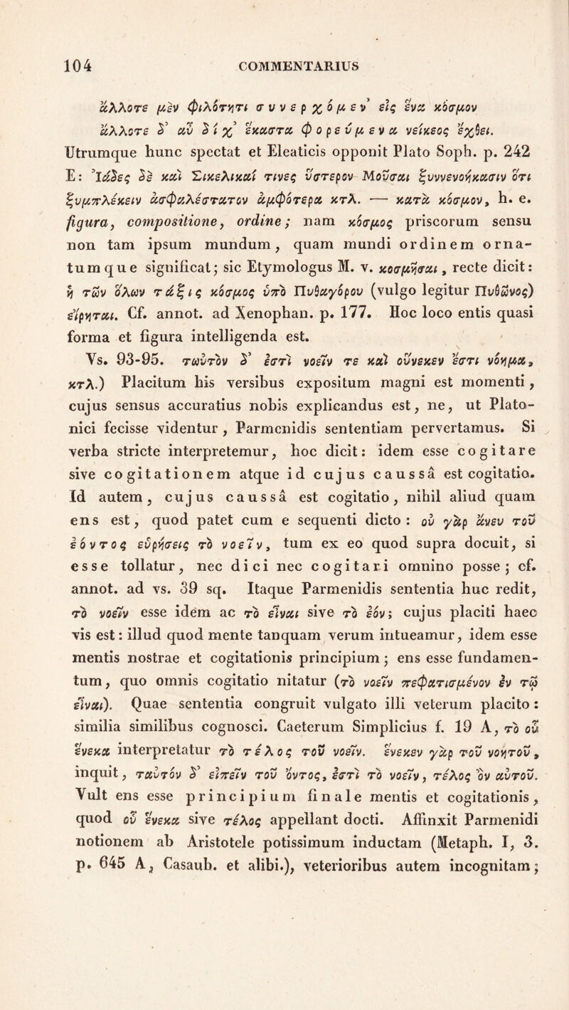 uXXore ^v (piXoryn trvvep%6[tev e\t; evu xixrfxov uXXore 2’ av S i x sxetffr» (p o pe v p, ev u veixeoi; e%hei. Utrumque hunc spectat et Eleaticis opponit Plato Soph. p. 242 E: *luSe$ Se xui 'ZixeXixui rivet; varepov Movtrcu %vvvevoyxu<riv ori %vp7rXexeiv ci<r(puXerrurov aptporepu xrX. — xot.ru xotrpov, h. e. figura, compositione, ordine; nam xo<rpo$ priscorum sensu non tam ipsum mundum, quam mundi ordinem orna- tumque significat; sic Etymologus M. v. xotrpyrxi, recte dicit: vi rwv oAwv rd^iq xotrpoq v7ro JIvQuyopov (vulgo legitur ITi;Swvo$) e^pyrui. Cf. annot. ad Xenophan. p. 177. Hoc loco entis quasi forma et figura intelligenda est. Ys. 93-95. raorov S' etrri voe7v re xxl ovvexev etrri vov\pu3 xrX.) Placitum his versibus expositum magni est momenti, cujus sensus accuratius nobis explicandus est, ne, ut Plato- nici fecisse videntur , Parmenidis sententiam pervertamus. Si verba stricte interpretemur, hoc dicit: idem esse cogitare sive cogitationem atque id cujus caussa est cogitatio. Id autem, cujus caussa est cogitatio, nihil aliud quatn ens est, quod patet cum e sequenti dicto: ov yup uveo rov iovroq evpfoeig ro voe7v, tum ex eo quod supra docuit, si esse tollatur, nec dici nec cogitari omnino posse; cf. annot. ad vs. 39 sq. Itaque Parmenidis sententia huc redit, ro voe7v esse idem ac ro elvui sive ro eov; cujus placiti haec vis est: illud quod mente tanquam verum intueamur, idem esse mentis nostrae et cogitationis principium; ens esse fundamen- tum, quo omnis cogitatio nitatur (ro voe7v Tretpuricrpevov iv rw etvui). Quae sententia congruit vulgato illi veterum placito: similia similibus cognosci. Caeterum Simplicius f. 19 A, ro ou evexu interpretatur ro reXot; rov voe7v. evexev yotp r-ov voyrov, Yult ens esse principium finale mentis et cogitationis, quod ov evexu sive reXoq appellant docti. Affinxit Parmenidi notionem ab Aristotele potissimum inductam (Metaph. I, 3. p. 645 A, Casaub. et alibi.), veterioribus autem incognitam;