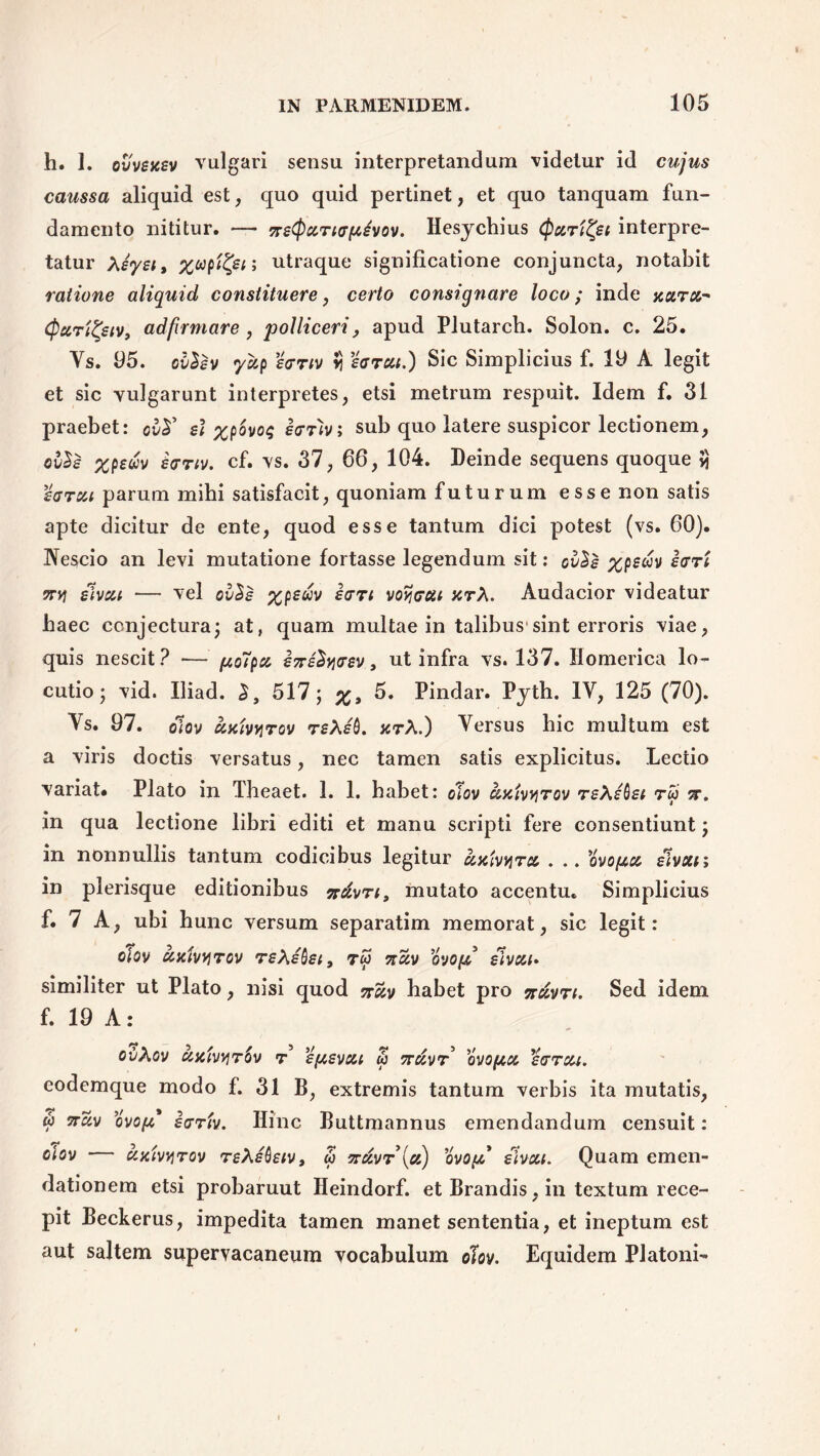 h. 1. ovvsksv vulgari sensu interpretandum videtur id cujus caussa aliquid est, quo quid pertinet, et quo tanquam fun- damento nititur. — Hesychius (paritet interpre- tatur Xiysiy utraque significatione conjuncta, notabit ratione aliquid constituere, certo consignare loco; inde xura- (pccTtZjetv, adfrmare, polliceri, apud Plutarch. Solon, c. 25. Ys. 05. ollev yxp ecrriv r %arcu.) Sic Simplicius f. 10 A legit et sic vulgarunt interpretes, etsi metrum respuit. Idem f. 31 praebet: ovsl %povo$ eeriv; sub quo latere suspicor lectionem, ov$e xpeuv hrtv. cf. vs. 37, 66, 104. Deinde sequens quoque vi zarcu parum mihi satisfacit, quoniam futurum esse non satis apte dicitur de ente, quod esse tantum dici potest (vs. 60). Nescio an levi mutatione fortasse legendum sit: ol^s icrri TTYi slvcu — vel %p£wv £<tti voveat xrX. Audacior videatur haec conjectura; at, quam multae in talibus'sint erroris viae, quis nescit? •— po7pa sTrsSyosv, ut infra vs. 137. Homerica lo- cutio; vid. Iliad. 517; 5. Pindar. Pyth. IV, 125 (70). Ys. 07. olov uxtvyrov rsXs'6. jctX.) Yersus hic multum est a viris doctis versatus, nec tamen satis explicitus. Lectio variat. Plato in Theaet. 1. 1. habet: olov xhiv^tov rsXsbst rw ?r. in qua lectione libri editi et manu scripti fere consentiunt; in nonnullis tantum codicibus legitur . .. 'ovoptcc slvxn in plerisque editionibus irdvrt, mutato accentu. Simplicius f. 7 A, ubi hunc versum separatim memorat, sic legit: ciov axivvjrcv rsXshsi, rfi 0'j0[/ slvai* similiter ut Plato, nisi quod jr£y habet pro nccvn. Sed idem f. 19 A: ovXov uxivyrov r sftevxi w 7rdvr ovopict scttcu. eodemque modo f. 31 B, extremis tantum verbis ita mutatis, w 5rSv ovop' sgtiv. Hinc Buttmannus emendandum censuit: oJov — axivyrov reXstostv, w jrdvr\a) ovop slvca. Quam emen- dationem etsi probaruut Heindorf. et Brandis, in textum rece- pit Beckerus, impedita tamen manet sententia, et ineptum est aut saltem supervacaneum vocabulum olov. Equidem Platoni-