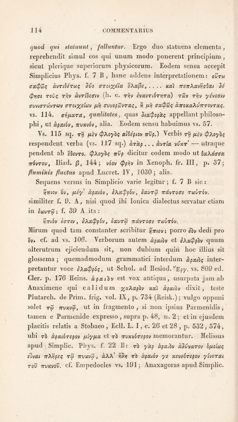 quod qui statuunt, falluntur. Ergo duo statuens eJementa , reprehendit simul eos qui unum modo ponerent principium , sicut plerique superiorum physicorum. Eodem sensu accepit Simplicius Phys. f. 7 B , hanc addens interpretationem: ovra rc&Cptiq uvnQsrojq civo trroixsta i-Aa(3s, .... acu TTSTrXccvyjtjQxi Se (fivuri rovq ryv avrtQeffiv (h. e. r^v ivuvriSryru) ruv rvjv ysvsnv aiJviffTMrav aroi%siiav /xtj Gvvopttvraq, vi utj era@£jq ajrojcstJivvrrovrag. vs. 114. Mftura, qualitates , quas StuQopkg appellant philoso- phi, ut upxtov, 77VKV0V, alia. Eodem sensu habuimus vs. 57. Ys. 115 sq. [asv CpXoyoq ctUsptov Trvp.) Verbis ry [asv (pXoyoq respondent verba (vs. 117 sq.) arup .. . uvrict vvxr ■— utraque pendent ab Msvro, $Aoyoq nvp dicitur eodem modo ut bc&Xdatjy. ttSvtov, Iliad. (3, 144; voov (ppyv in Xenoph. fr. III, p. 37; fluminis fluctus apud Lucret. IY, 1030; alia. Sequens versus in Simplicio varie legitur ; f. 7 B sic : viTttov ov, (Asy kpouov 3 iAxtppov, savrcp nfaroas rcovrov. similiter f. 9. A, nisi quod ibi Ionica dialectus servatur etiam in sojvtm y f. 39 A ita : vfmov sartv y sXutypov 3 sccvtm Trdvroas ravrov. Mirum quod tam constanter scribitur %7nov; porro Sov dedi pro ov» cf. ad vs. 106. Verborum autem upaiov et sXotCppov quum alterutram ejiciendum sit, non dubium quin hoc illius sit glossema ; quemadmodum grammatici interdum apuioq inter- pretantur voce sXuQpoqy ut Schoh ad Hesiod. ’'Epy. vs. S09 ed. Cler. p. 176 Heins. upuiov est vox antiqua, usurpata jam ab Anaximene qui calidum %ctXxpov xui upcctov dixit, teste Plutarch. de Prini, frig. vol. IX, p. 734 (Reisk.); vulgo opponi solet TW 7TVKV$y ut in fragmento, si non ipsius Parmenidis, tamen e Parmenide expresso, supra p. 48, n. 2; et in ejusdem placitis relatis a Stobaeo, Ecll. L. I, c. 26 et 28, p. 532, 574, ubi ro apcuorspov (AiyfAcc et to 7rvxv6rspov memorantur. Melissus apud Simplic. Phys. f. 22 B: ro yctp ccpcaov uSvvurov cfAoiuq iivcu trXypsq reo ttvkvm , &AA* ySvj ro ccpcuov ys xevsorspov yhsrsii rov ttvxvou. cf, Empedocles vs. 191; Anaxagoras apud Simplic.