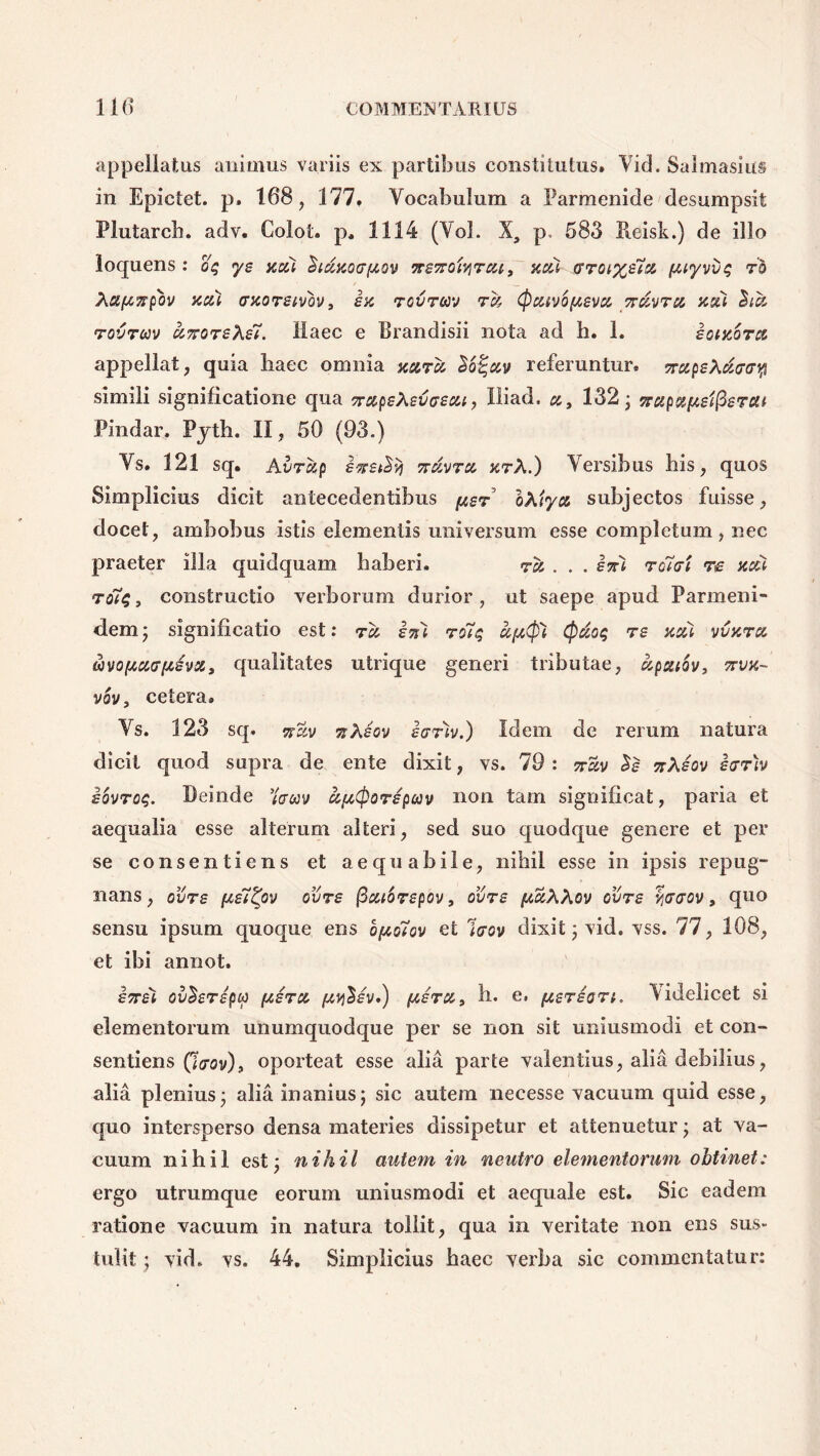 appellatus animus variis ex partibus constitutus» Vid. Salmasius in Epictet. p. 168, 177, Vocabulum a Parmenide desumpsit Plutarch. adv. Colot. p, 1114 (Vol. X, p, 583 Pieisk.) de illo loquens : o$ ye acti dtstaoo-ftov nsnoUrctt, acti (sroi%e7,st ftiyvvs; ro Xa/tnpbv acti craoremv* ia rcvrwj ra (fictwo[tevct nuvrct asci rovrm ctnoreXe7. Haec e Urandisii nota ad h. 1. iocaorct appellat, quia liaec omnia astra Vo^ctv referuntur, nctpeXctirr^ simili significatione qua srapeXevoecu, Iliaci, ct, 132; nupafteifierca Findar. Pjth. II, 50 (93.) Vs. 121 sq. Avrdp inet^ nctvrct arX.) Versibus his, quos Simplicius dicit antecedentibus [ter oXiyct subjectos fuisse, docet, ambobus istis elementis universum esse completum, nec praeter illa quidquam haberi. rct... ini ro7at re acti ro7$ , constructio verborum durior , ut saepe apud Parmeni- dem j significatio est: rct isti ro7q a[t$X (fidos; re acti vvaret wvo[tct<j(tivct * qualitates utrique generi tributae, dpatov* nva- vov, cetera» Vs. 123 sq, wssv nXiov ionv.) Idem de rerum natura dicit quod supra de ente dixit, vs. 79 : nzv $e nXeov iarh iovrog. Deinde 7aav aftCfiorepcav non tam significat, paria et aequalia esse alterum alteri, sed suo quodque genere et per se consentiens et aequabile, nihil esse in ipsis repug- nans, ovre fte7tyv ovre ficttorepov, ovre (taXXov ovre %<r<rov, quo sensu ipsum quoque ens bfto7ov et Irov dixit; vid. vss. 77, 108, et ibi annot. inei ov^eripu [teret /ty$iv.) iteret* h. e. [terion, Videlicet si elementorum unumquodque per se non sit uniusmodi et con- sentiens Qcrov), oporteat esse alia parte valentius, alia debilius, alia plenius - alia inanius; sic autem necesse vacuum quid esse, quo intersperso densa materies dissipetur et attenuetur; at va- cuum nihil est; nihil autem in neutro elementorum obtinet: ergo utrumque eorum uniusmodi et aequale est. Sic eadem ratione vacuum in natura tollit, qua in veritate non ens sus- tulit ; vid. vs. 44, Simplicius haec verba sic commentatur: