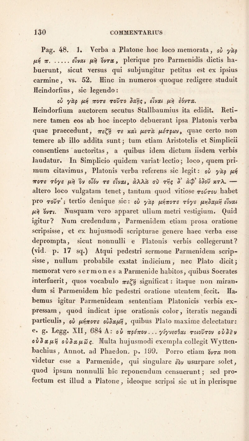 Pag. 48. 1. Verba a Platone hoc loco memorata, ov ycip [tvj 7F Hvsu ovra , plerique pro Parmenidis dictis ha- buerunt, sicut versus qui subjungitur petitus est ex ipsius carmine, vs. 52. Hinc in numeros quoque redigere studuit Heindorfius, sic legendo: OV >y%p f4Yj 7T0TB T0V70 , siVSU (4% BOVTd. Heindorfium auctorem secutus Stallbaumius ita edidit. Reti- nere tamen eos ab hoc incepto debuerant ipsa Platonis verba quae praecedunt, nettf re xai pera jw/rpwv, quae certo non temere ab illo addita sunt$ tum etiam Aristotelis et Simplicii consentiens auctoritas, a quibus idem dictum iisdem verbis laudatur. In Simplicio quidem variat lectio; loco, quem pri- mum citavimus, Platonis verba referens sic legit: ov yup [4$ vrore r'oye (4% ov olov re elvou9 kXXa av rviq A aft o£ov arX. -— altero loco vulgatam tenet, tantum quod vitiose rovrov habet pro tout’; tertio denique sic: ov ycip [4^zore roys [4V}Sccf4% slvcu (4vi ovn. Nusquam vero apparet ullum metri vestigium. Quid igitur? Num credendum, Parmenidem etiam prosa oratione scripsisse, et ex hujusmodi scripturae genere haec verba esse deprompta, sicut nonnulli e Platonis verbis collegerunt? (vid. p. 17 sq.) Atqui pedestri sermone Parmenidem scrip- sisse , nullum probabile exstat indicium, nec Plato dicit; memorat vero sermones a Parmenide habitos, quibus Socrates interfuerit, quos vocabulo ttb^ significat: itaque non miran- dum si Parmenidem hic pedestri oratione utentem fecit. Ha- bemus igitur Parmenideam sententiam Platonicis verbis ex- pressam , quod indicat ipse orationis color, iteratis negandi particulis, ov pvwore ovSu(4Sj, quibus Plato maxime delectatur: e. g. Legg. XII, 684 A: ov 7rp£7rov... yiyveaQou roiovrov ovSsv ov^df4>j ov$af4u)t;. Multa hujusmodi exempla collegit Wytten- bachius, Annot. ad Phaedon, p. 199. Porro etiam ’ovra non videtur esse a Parmenide, qui singulare !oy usurpare solet, quod ipsum nonnulli hic reponendum censuerunt; sed pro- fectum est illud a Platone, ideoque scripsi sic ut in plerisque