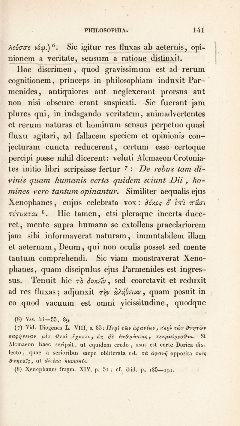 hevcce voco.)6. Sic igitur res fluxas ab aeternis, opi- nionem a veritate, sensum a ratione distinxit. / »%ysV .. . ... ... ■■ •W.'v''vr ; . v . Hoc discrimen, quod gravissimum est ad rerum cognitionem, princeps in philosophiam induxit Par- menides , antiquiores aut neglexerant prorsus aut non nisi obscure erant suspicati. Sic fuerant jam plures qui, in indagando veritatem, animadvertentes et rerum naturas et hominum sensus perpetuo quasi fluxu agitari, ad fallacem speciem et opinionis con- jecturam cuncta reducerent, certum esse certoque percipi posse nihil dicerent: veluti Alcmaeon Crotonia- tes initio libri scripsisse fertur 7 : De rebus tam di- vinis quam humanis certa quidem sciunt Dii , ho- mines vero tantum opinantur. Similiter aequalis ejus Xenophanes, cujus celebrata vox: Sokos 3* st) toccti rervKTCU 8. Hic tamen, etsi pleraque incerta duce- ret, mente supra humana se extollens praeclariorem jam sibi informaverat naturam, immutabilem illam et aeternam, Deum, qui non oculis posset sed mente tantum comprehendi. Sic viam monstraverat Xeno- phanes, quam discipulus ejus Parmenides est ingres- sus. Tenuit hic ro Sojcsiv 9 sed coarctavit et reduxit ad res fluxas; adjunxit tv\v ctfrffieiow, quam posuit in eo quod vacuum est omni vicissitudine, quodque (6) Vss. 53—55, 89. (7) Vid. Diogenes L. VIII, s. S3 •, IlfQl tuv dq>av£o)v, rtegl rwv -d-vijTiov Caqpyveuav /uev S-eol iyovxi, d)q cie ax&(id)7toi>q, rez/tcitQfO&rn. Si Alcmaeon haec scripsit, ut equidem credo , usus est certe Dorica dia- lecto , quae a serioribus saepe obliterata est. tcs dqxtvij opposita xoZq ■Q-vrjToZq, ut dicinct humanis. (8) Xenophanes fragm. XIV, p. 5i ; cf. ibid. p. 185—191.