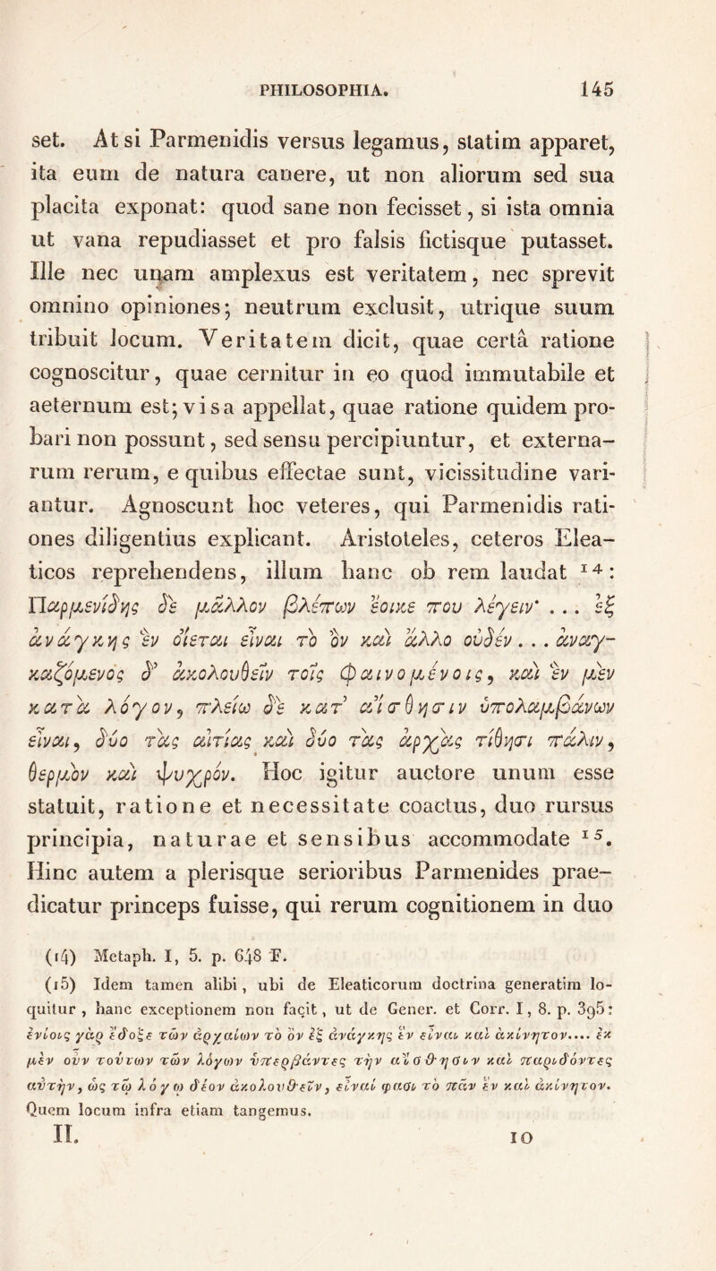 set. At si Parmenidis versus legamus, statim apparet, ita eum de natura canere, ut non aliorum sed sua placita exponat: quod sane non fecisset, si ista omnia ut vana repudiasset et pro falsis fictisque putasset. Ille nec unam amplexus est veritatem, nec sprevit omnino opiniones; neutrum exclusit, utrique suum tribuit locum. Veritatem dicit, quae certa ratione cognoscitur, quae cernitur in eo quod immutabile et aeternum est; visa appellat, quae ratione quidem pro- bari non possunt, sed sensu percipiuntur, et externa- rum rerum, e quibus effectae sunt, vicissitudine vari- antur. Agnoscunt hoc veteres, qui Parmenidis rati- ones diligentius explicant. Aristoteles, ceteros Elea- ticos reprehendens, illum hanc ob rem laudat 14: IIc&pfisvifyg Ss fjJcXXov (BXsttow sopcs ttqu Xsyeiv' . .. 6% av&yxyg %v olercu elvcu ro ov kc&l aXXo ov$sv. . . avary- Kd^OjJLSVQg A CCXOXoufcw TOig (pCUVO fJL£VQig9 KMl %V (JLSV kc&to, Xoyov9 ttXsicc a‘e x,ur e&i<r§y<riv vtoXc6[a(3&vuv €tmt9 $vo Tccg oimag iccti Svo rag ccpylcg riQyri tv&Xiv , SepjJLov kou \pv%poy. Hoc igitur auctore unum esse statuit, ratione et necessitate coactus, duo rursus principia, naturae et sensibus accommodate I5. Hinc autem a plerisque serioribus Parmenides prae- dicatur princeps fuisse, qui rerum cognitionem in duo (r4) Metaph, I, 5. p. 648 F. (i5) Idem tamen alibi, ubi de Eleaticorum doctrina generatim lo- quitur , hanc exceptionem non facit, ut de Gener, et Corr. 1, 8. p. 396: irioeq yaQ rcov aQyaioov ro or cq drdyyfjq tv circa nal axivrjrov.... £x [tcv ovv rovroov reov loyo)v VTtcQfidrrcq rrjv a'l 0 &G v v xal TCaQodovrcq avrrjv, eoq reo Xoyo dtor dy.olov&cZv, eirai epaoe ro ndr £v y.al daivTjrov. Quem locum infra etiam tangemus. II. IO