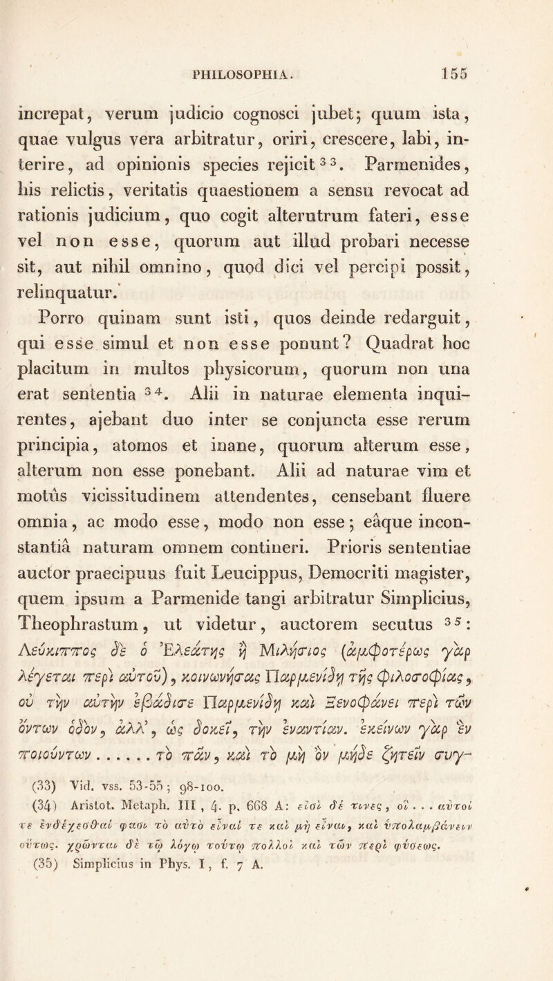 increpat, yerum judicio cognosci jubet; quum ista, quae yulgus vera arbitratur, oriri, crescere, labi, in- terire, ad opinionis species rejicit 33. Parmenides, his relictis, veritatis quaestionem a sensu revocat, ad rationis judicium, quo cogit alterutrum fateri, esse vel non esse, quorum aut illud probari necesse sit, aut nihil omnino, quod dici vel percipi possit, relinquatur. Porro quinam sunt isti, quos deinde redarguit, qui esse simul et non esse ponunt? Quadrat hoc placitum in multos physicorum, quorum non una erat sententia 34. Alii in naturae elementa inqui- rentes, ajebant duo inter se conjuncta esse rerum principia, atomos et inane, quorum alterum esse, alterum non esse ponebant. Alii ad naturae vim et motus vicissitudinem attendentes, censebant fluere omnia, ac modo esse, modo non esse; eaque incon- stantia naturam omnem contineri. Prioris sententiae auctor praecipuus fuit Leucippus, Democriti magister, quem ipsum a Parmenide tangi arbitratur Simplicius, Theophrastum, ut videtur , auctorem secutus 3 5: AevyjTTTTog Se 6 ’EAe&rvjg tj Mihytriog (ccfiCpOTepug yccp Xeyerou Trspi csutgv), xoimvigtrag nappieviSyi rv\g (ptAoroCpiag 9 cv Tvjv cwTVjv efiocSiae YlctppieviSy kcSl SevoCp&vei Tep) r&v ovroav cSov 5 a,AA’, &g SozeH, tv\v svxvtico/. enetvcov yccp %v TTQLQVVTbJV TO Tfciv, Kffi) TO f/,ij OV fJLtfSe T61V (TVy- (33) Vid. vss. 53-55; 98-100. (34) Aristot. Metaph. III , 4- p. 668 A: elol de rweq , o2 . . . avxoi re erdeyeG&ai q>v.Ob ro avro eival re xal pr] elvae9 xal v7toXa/^/2dre^v ovro)q. yjydvrat, de rw Xoyo) rovrro TtoXXol vtai tojv 7teQl q>vo'eo)q. (35) Simplicius in Phys. I, f. 7 A.