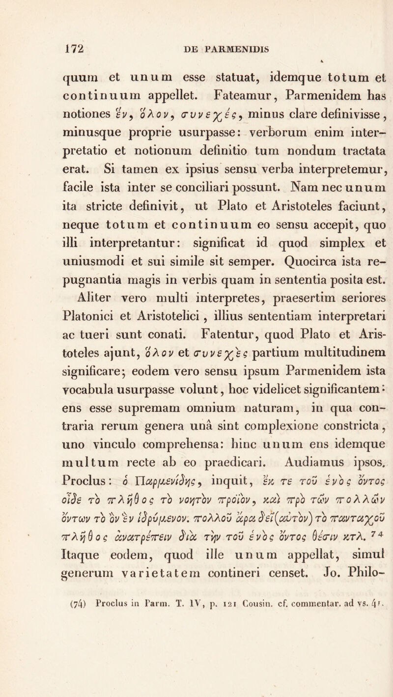 quum et unum esse statuat, idemque totum et continuum appellet. Fateamur, Parmenidem has notiones sv, oXov, (rvve^eg, minus clare definivisse , minusque proprie usurpasse: verborum enim inter- pretatio et notionum definitio tum nondum tractata erat. Si tamen ex ipsius sensu verba interpretemur, facile ista inter se conciliari possunt. Nam nec unum ita stricte definivit, ut Plato et Aristoteles faciunt, neque totum et continuum eo sensu accepit, quo illi interpretantur: significat id quod simplex et uniusmodi et sui simile sit semper. Quocirca ista re- pugnantia magis in verbis quam in sententia posita est. Aliter vero multi interpretes, praesertim seriores Platonici et Aristotelici, illius sententiam interpretari ac tueri sunt conati. Fatentur, quod Plato et Aris- toteles ajunt, oXov et crvve^sg partium multitudinem significare; eodem vero sensu ipsum Parmenidem ista vocabula usurpasse volunt, hoc videlicet significantem • ens esse supremam omnium naturam, in qua con- traria rerum genera una sint complexione constricta, uno vinculo comprehensa: hinc unum ens idemque multum recte ab eo praedicari. Audiamus ipsos, Proclus: o YlapfJieviSyg, inquit, sk re rov syog ovrog o\Se ro TrAijQog ro voyjrov Trpdiov, xx) vrpo 7<$v TroXXtiv QVTW 70 QV%V l$pv[JL£V0V. 7T0?[X0V HpCt Set(o!UTbv) 70 TUV7C6%j0v ttXfjOog ccva7ps7rsiv Sibe 7vjv 70v evog ov7og Oecriv >ctA. 74 Itaque eodem, quod ille unum appellat, simul generum varietatem contineri censet. Jo. Philo- (74) Proclus in Farm. T. IV, p. 121 Cousin. cf. commentar, ad vs. 4r<