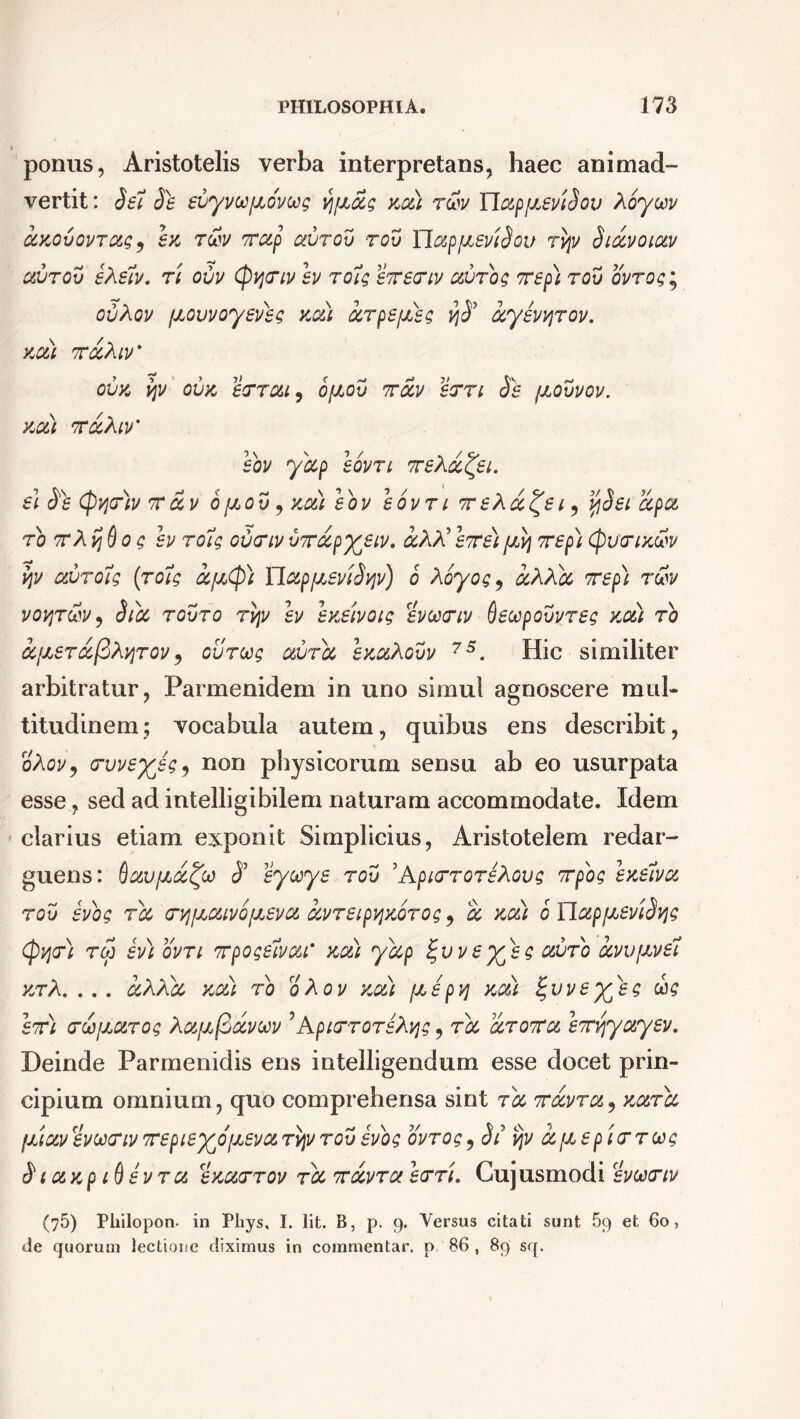 ponus, Aristotelis verba interpretans, haec animad- vertit: Sei Se evyvoofjiovug vj/JLols km) r&v TLappieviSov hcyccv ccMvovrccg ? hi rcbv xccp avrov rov YlapfJieviSou rqv Siocvoiav avrov eXelv. ri ovv (pqxiv ev roig execriv avrog xep) rov ovrog; ovXov ptovvoyeveg na) arpefxeg i}S’ ccyevvirov. KCLL XQiXlV' OVK VjV OVK eXTOU, OfJLOV XCCV 6XXI Se fJLOVVOV. KOLl XOiXlV' eov yccp eovri xeXa^ei. e\ Se (pqr)v xccv bpav, za) eov eovri xeXa^ei, vjSei ccpa ro xX%Qo g ev roig ovxiv vxocpyeiv. &XX’exe)(jlvj xep) (puctikuw vpv auroig ('roig ccfjcty) YlapfjLeviSyv) b Xoyog9 aXXcc xep) r&v voviT&v, Sibe rovro rvpv ev ezeivoig evcoxiv deccpovvreg za) ro ifzerccftXyrov, ovroog avrcc ezaXovv 75. Hic similiter arbitratur, Parmenidem in uno simul agnoscere mul- titudinem; vocabula autem, quibus ens describit, oXov, rvveyeg, non physicorum sensu ab eo usurpata esse, sed ad intelligibilem naturam accommodate. Idem clarius etiam exponit Simplicius, Aristotelem redar- guens: Qc&ufJioc^co S0 eyooye rov 5ApicrroreXovg xpog ezelva rov evog rcc crvjfJLaivo\zeva ccvreipv\zbrog ^ a xo&) b Ylc&pfJbeviSvjg (pqr) roj ev) ovn xpogelvcu' za) yccp tgvvey^eg avro ccvvjzvel yjrA. ... ccXXbc za) ro oXov zai pc e pvj za) tgvveyyeg ug ex) xwpcarog Xa^fiavcov 'ApixroreXqg, rcc aroxa exyyc&yev. Deinde Parmenidis ens intelligendum esse docet prin- cipium omnium, quo comprehensa sint ra xavra, zarbc fjiiocv evoxriv xepiey^ofjLevoirv\v rov evog ovrog, St ijv ocptep ierroog S i azp id evra ezaxrov rcc xavra err). Guj usmodi evoonv (75) Philopon. in Phys, I. Iit. B, p. 9. Versus citati sunt 5q et 60, de quorum lectione diximus in commentar, p, 86 , 89 sq.