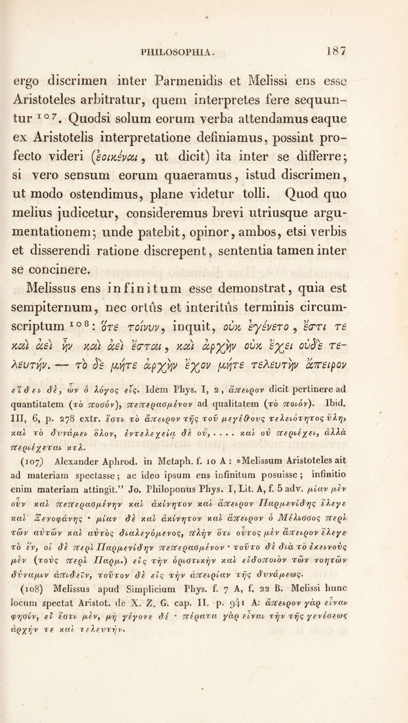 ergo discrimen inter Parmenidis et Melissi ens esse Aristoteles arbitratur, quem interpretes fere sequun- tur 107. Quodsi solum eorum verba attendamuseaque ex Aristotelis interpretatione definiamus, possint pro- fecto videri (soiyJvcu 5 ut dicit) ita inter se differre; si vero sensum eorum quaeramus, istud discrimen, ut modo ostendimus, plane videtur tolli. Quod quo melius judicetur, consideremus brevi utriusque argu- mentationem; unde patebit, opinor, ambos, etsi verbis et disserendi ratione discrepent, sententia tamen inter se concinere. Melissus ens infinitum esse demonstrat, quia est sempiternum, nec ortus et interitus terminis circum- scriptum108: ore roivuv, inquit, ovk ey ivero , errt re kc&) cce) qv kc&) cce) er rea, kou ccpyypv ovk s%et ovSi re~ Xevrvpv. — ro Se fjbvjre ocpyyjv ’i%ov fivjre reXevrvpv ccTeipov elTdet de, cor 6 Xoyoq etq* Idem Phys. I, 2, dotfuqox dicit pertinere ad quantitatem (to rtooov), TtzTttqaGfAe'ror ad qualitatem (to tvoiov). Ibid. III, 6, p. 278 extr. eoxu to aTtfi^qov xrjq xov jxfyt&ovq TeXeboxrjxoq vk?j> zal x 6 dvva/Aeo olor, IvxtheyeUi de ov, .... zal ov d lici y.xX. (107) Alexander Aphrod. in Metapli. f. 10 A: » Melissum Aristoteles ait ad materiam spectasse; ac ideo ipsum ens infinitum posuisse; infinitio enim materiam attingit.” Jo. Philoponus Phys. I, Lit. A, f. 5 adv. /m'ar/oer ovv zal Ttert^Qao^^-VTjv zal azhrjxov zal drtfbQov flaq/xerldrjq eleye zal Etvocpdxrjq • /xiav de zal dzixrjxo-v zal aTttbQov 6 JYLiXt/OOoq iteql Tcor avxcov zal avxoq dtaleyo^erog, rtXrjv oxu ovxoq fxev aTteoqox eleye to er, ol de rteql TlaqfxexCdrjy Tterteqacifotvoy • xovxo de dtc to exe<<roi)<j ^u-er (tovq Tteql JJaq/.i,') elq xrjx oqiOxozrjv zal eldoTtoi^ox xtov xorjxdrv dvva/xw ciTtbdeZv, xovxov de tlq xrjx dTtziqlav xrjq durd/c-eca?. (108) Melissus apud Simplicium Phys. f. 7 A, f, 22 B. Melissi hunc locum spectat Aristot, de X. Z. G. cap. II, p. q4! A: aTteuqov yc&q eixat* (prjoLx, tl eoTfr /xev, (joij yeyo-re de * Ttiqaxa ydq tivat, xrj-v xrjq yexeoieoiq dqyrjv Te zal XfXevxrjiu