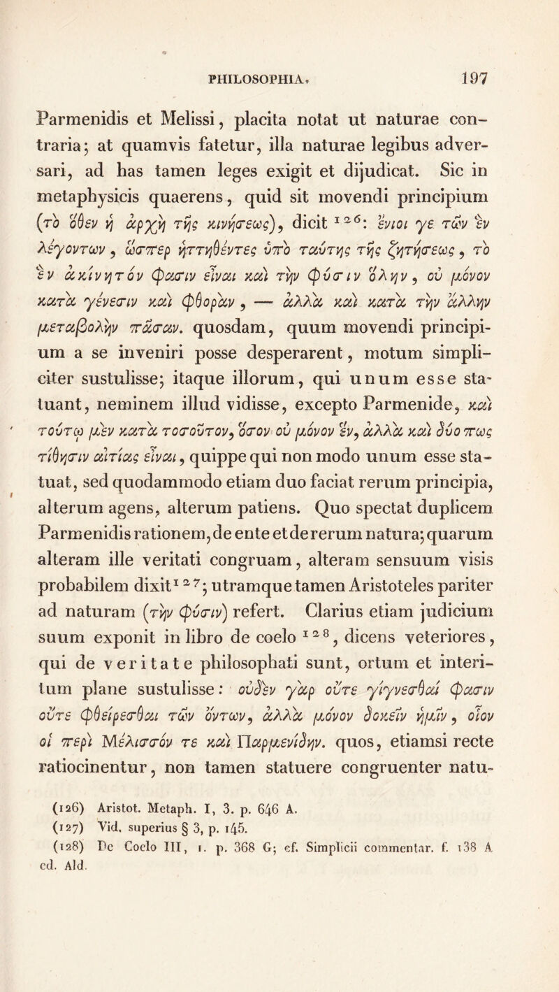 Parmenidis et Melissi, placita notat ut naturae con- traria; at quamvis fatetur, illa naturae legibus adver- sari, ad has tamen leges exigit et dijudicat. Sic in metaphysicis quaerens, quid sit movendi principium (to oQev yj ccpxh Kivvjcrewg), dicit ia<5: svioi ye t&v Lev Aeyovroov ? ScTep vprr^evreg vto TavT^g rfjg fyrytrecog, rb ev axivvjrov tycuriv elvou xc&) ryv (pvrtv oXvjv 5 ov fxovov kc&tcc yevecriv xcdi (pQopbcv , — ccAXcc xa) xotrcc tvjv aKhvpv (xerafio^v Trarc&v. quosdam, quum movendi principi- um a se inveniri posse desperarent, motum simpli- citer sustulisse; itaque illorum, qui unum esse sta- tuant, neminem illud vidisse, excepto Parmenide, xoti rovrcp fxev xotroo to<tovtov? ocrov ov [xovov sv, ocXXbc xoti Svo tus Tidycnv ctiTtug elvou, quippe qui non modo unum esse sta- tuat, sed quodammodo etiam duo faciat rerum principia, alterum agens, alterum patiens. Quo spectat duplicem Parmenidis rationem, de ente et de rerum natura; quarum alteram ille veritati congruam, alteram sensuum visis probabilem dixit1 a7; utramque tamen Aristoteles pariter ad naturam (rvjv (pvtriv) refert. Clarius etiam judicium suum exponit in libro de coelo I2,8, dicens veteriores, qui de veritate philosophati sunt, ortum et interi- tum plane sustulisse: ovSbv yccp ovre yiyverQui (pc&criv ovre (p&eipeo‘f)ou r&v ovroov, ccXXbc /xovov Soxelv vjfxlv, olov ol 7rep) MeXirrov re xct) YlapfxeviSyv. quos, etiamsi recte ratiocinentur, non tamen statuere congruenter natu- (126) Aristot. Metaph. I, 3. p. 646 A. (127) Vid, superius § 3, p. i45. (128) Dc Coelo III, i. p. 368 G; cf. Simplicii commentar, f. 138 A ed. Aid.