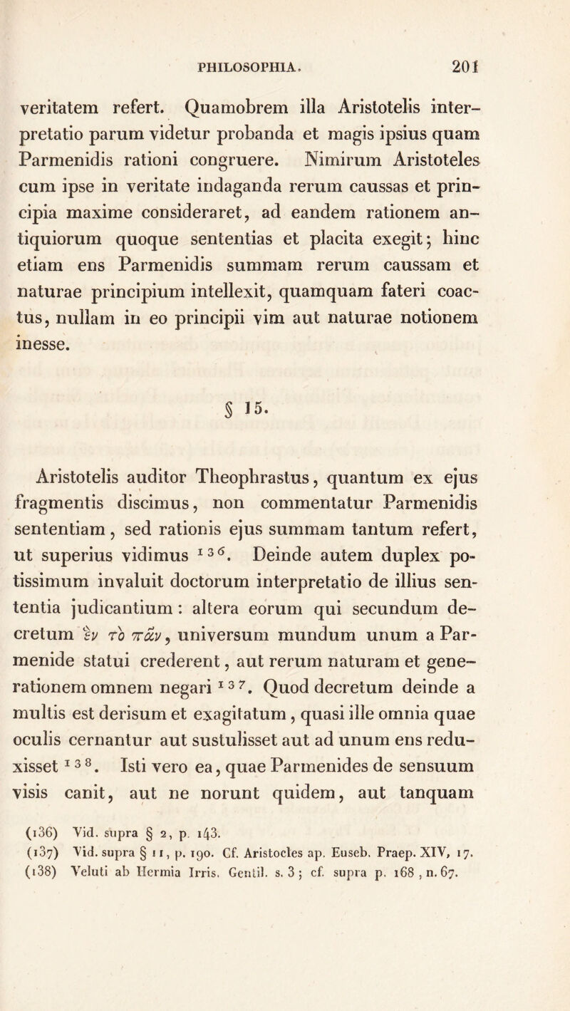 veritatem refert. Quamobrem illa Aristotelis inter- pretatio parum videtur probanda et magis ipsius quam Parmenidis rationi congruere. Nimirum Aristoteles eum ipse in veritate indaganda rerum caussas et prin- cipia maxime consideraret, ad eandem rationem an- tiquiorum quoque sententias et placita exegit; hinc etiam ens Parmenidis summam rerum caussam et naturae principium intellexit, quamquam fateri coac- tus, nullam in eo principii vim aut naturae notionem inesse. § 15. Aristotelis auditor Theophrastus, quantum ex ejus fragmentis discimus, non commentatur Parmenidis sententiam, sed rationis ejus summam tantum refert, ut superius vidimus I3<\ Deinde autem duplex po- tissimum invaluit doctorum interpretatio de illius sen- tentia judicantium: altera eorum qui secundum de- cretum eu ro ttolu , universum mundum unum a Par- menide statui crederent, aut rerum naturam et gene- rationem omnem negari I37. Quod decretum deinde a multis est derisum et exagitatum, quasi ille omnia quae oculis cernantur aut sustulisset aut ad unum ens redu- xisset 13 8. Isti vero ea, quae Parmenides de sensuum visis canit, aut ne norunt quidem, aut tanquam (i36) Vid. supra § 2, p. 143. (187) Vid. supra § 11, p. 190. Cf. Arisfcocles ap. Euseb. Praep. XIV, 17. (138) Veluti ab Ilcrmia Irris. Gerdii, s. 3 ; cf. supra p. 168,11.67.