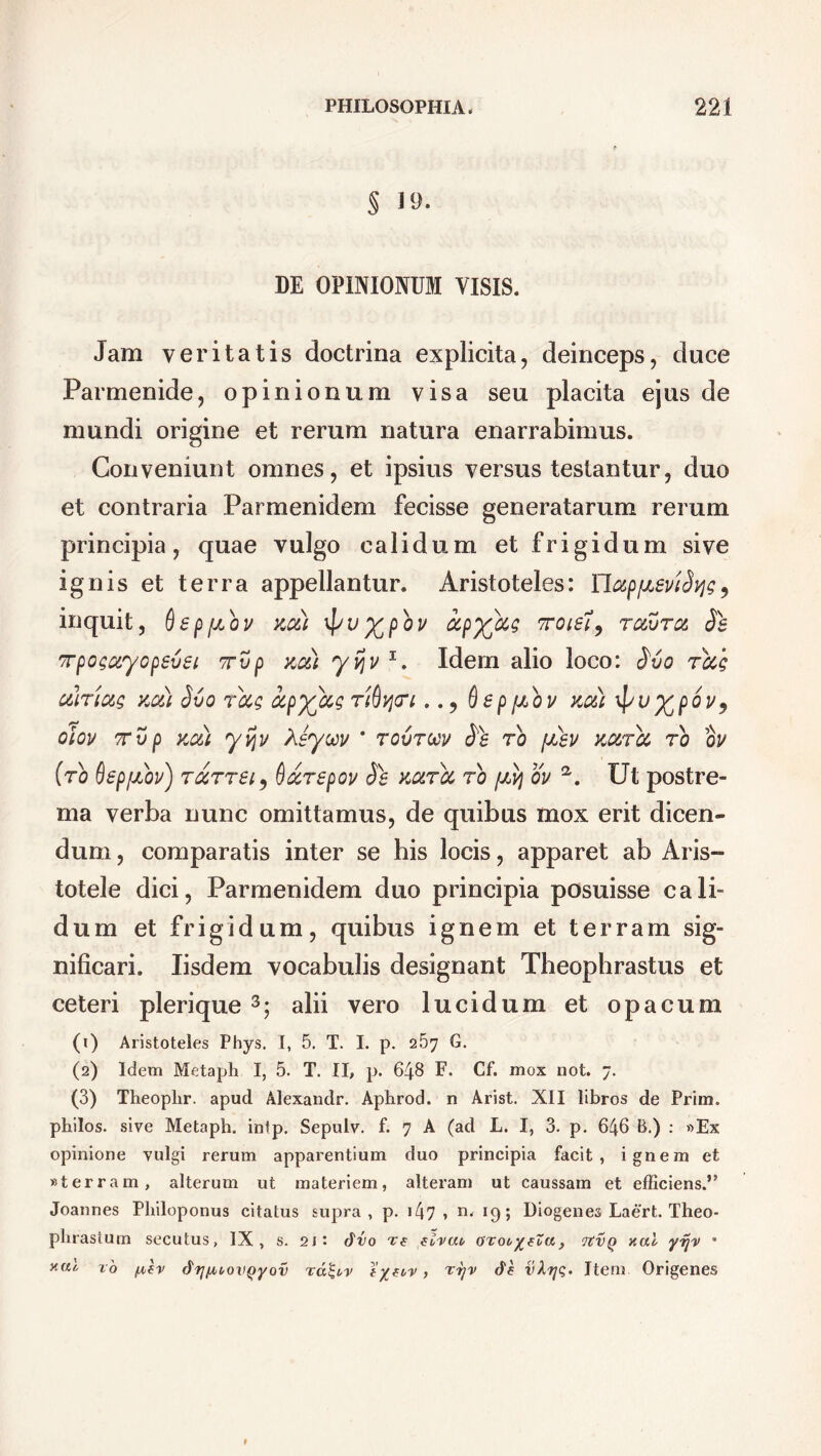 § 19. DE OPINIONUM VISIS. Jam veritatis doctrina explicita, deinceps, duce Parmenide, opinionum visa seu placita ejus de mundi origine et rerum natura enarrabimus. Conveniunt omnes, et ipsius versus testantur, duo et contraria Parmenidem fecisse generatarum rerum principia, quae vulgo calidum et frigidum sive ignis et terra appellantur. Aristoteles: YlapfJLSvifys, inquit, ftepfabv au) \pu%pbv oepy^eis rceuru Jg 'rpoga.yopevei Tvp au) yv\v 1. Idem alio loco: £vo rus alrius au) Svo rus upyus rideri.. ^ ftsppibv au) \[/u%poi/9 oiov 7T v p au) yijv Asyoov * rcvrtcv Jg ro [jlsv aurei ro ou (ro ftepjJLOv) rurrei, Qurepov Jg aurei ro [ay ov a. Ut postre- ma verba nunc omittamus, de quibus mox erit dicen- dum , comparatis inter se his locis, apparet ab Aris- totele dici, Parmenidem duo principia posuisse cali- dum et frigidum, quibus ignem et terram sig- nificari. Iisdem vocabulis designant Theophrastus et ceteri plerique 3; alii vero lucidum et opacum (1) Aristoteles Phys. I, 5. T. I. p. 2.57 G. (2) Idem Metaph I, 5. T. II, p. 648 F. Cf. mox not. 7. (3) Theoplir. apud Alexandr. Aphrod. n Arist. XII libros de Prirn. philos. sive Metaph. inlp. Sepulv. f. 7 A (ad L. I, 3. p. 646 B.) : »Ex opinione vulgi rerum apparentium duo principia facit, ignem et «terram, alterum ut materiem, alteram ut caussam et efficiens.” Joannes Philoponus citatus supra , p. 147 > n' 19; Diogenes Laert. Theo- phrastum secutus, IX, s. 2J*. dvo re eirat, orooyeZa, 7tVQ xal yijv * ro fxev dfj/AiovQyov ra&v eyeo-p, rrjv df vXfjq. Item Origenes