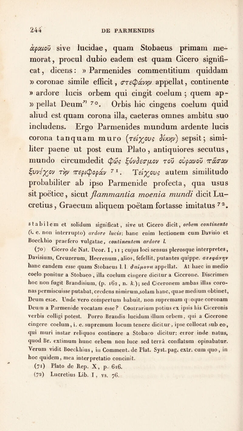 ctpcuov sive lucidae, quam Stobaeus primam me- morat, procul dubio eadem est quam Cicero signifi- cat , dicens: » Parmenides commentitium quiddam » coronae simile efficit, crreCpccvyv appellat, continente » ardore lucis orbem qui cingit coelum ; quem ap- » pellat DeumJ” 7°. Orbis hic cingens coelum quid aliud est quam corona illa, caeteras omnes ambitu suo includens. Ergo Parmenides mundum ardente lucis corona tanquam muro [reiy^ovg iinypi) sepsit; simi- liter j)aene ut post eum Plato, antiquiores secutus, mundo circumdedit Cpcog ^vySstTfJbov rov ovpuvov ttoccc&v ^vvey^ov rqv TSptCpopay 71. Teiyovg autem similitudo probabiliter ab ipso Parmenide profecta, qua usus sit poetice, sicut flammantia moenia mundi dicit Lu- cretius, Graecum aliquem poetam fortasse imitatus 7a. stabilem et solidum significat, sive ut Cicero dicit, orbem continente (i. e. non interrupto) ardore lucis: hanc enim lectionem cum Davisio et Boeckhio praefero vulgatae, continentem ardore l. (7°) Cicero de Nat. Deor. 1, 11 ; cujus loci sensus plerosque interpretes, Davisium, Creuzerum, Heerenum , alios, fefellit, putantes quippe, ozeyayTjv hanc eandem esse quam Stobaeus 1.1 dai/toru appellat. At haec in medio coelo ponitur a Stobaeo , illa coelum cingere dicitur a Cicerone. Discrimen hoc non fugit Brandisium, (p. 162 , n. k.); sed Ciceronem ambas illas coro- nas permiscuisse putabat, credens nimirum,solam hanc, quae medium obtinet, Deum esse. Unde vero compertum habuit, non supremam q oque coronam Deum a Parmenide vocatam esse? Contrarium potius ex ipsis his Ciceronis verbis colligi potest. Porro Brandis lucidum illum orbem, qui a Cicerone cingere coelum, i. e. supremum locum tenere dicitur , ipse collocat sub eo, qui muri instar reliquos continere a Stobaeo dicitur: error inde natus, quod Br. extimum hunc orbem non luce sed terra conflatum opinabatur. Verum vidit Boeckhius, in Comment.de Piat. Syst.pag. extr. cum quo, in hoc quidem, mea interpretatio concinit. (71) Plato de Bep. X, p. 616. (72) Lucretius Lib. I, vs. 76.