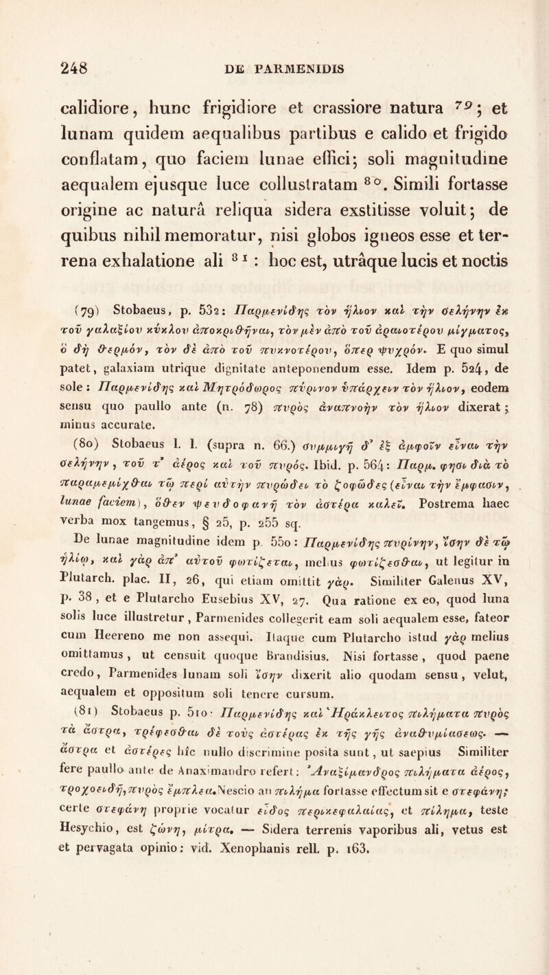 calidiore, hunc frigidiore et crassiore natura 79; et lunam quidem aequalibus partibus e calido et frigido conflatam, quo faciem lunae effici; soli magnitudine aequalem ejusque luce collustratam 8o. Simili fortasse origine ac natura reliqua sidera exstitisse voluit; de quibus nihil memoratur, nisi globos igneos esse et ter- rena exhalatione ali 81 : hoc est, utraque lucis et noctis (79) Stobaeus, p. 532: IJuQ/revidyq tov -ijhov nui Tyv deXyvyv In tov yaXa^Lov nvnkov drtonQb&rjvut,, tov /rev dito tov uquooteqov /j,iyfiuroqs b dij &eQ/rov, tov de &jvb tov TCvnvoTeqov, 07teQ yntygov. E quo simul patet, galaxiam utrique dignitate anteponendum esse. Idem p. 524, de sole: IIuQ/Tfvidyq nui MyrQodo)Qoq tcvquvov vTtuQ/eov tov yXuov, eodem sensu quo paullo ante (n. 78) Ttvqoq dvuTtvoyv tov yXbov dixerat j minus accurate. (80) Stobaeus 1. 1. (supra n. 66.) avfi^uyy d’ a/rtyoZv elvut, tyv 0‘eXijvyv , tov t deqoq nui tov TtVQoq. Ibid. p. 564: HuQ/t. qirjao dia tq •JVuqa^e frlyQ-ai, toj TCeqi uvrijv TKvQcbdeu ro ^oqicbdeq (elvut, tvjv e’(A>tpuOt,v j lunae faciem), o&ev ip e v d 0 q> uvrj tov uOtIqu nuXeZ. Postrema haec verba mox tangemus, § 26, p. 255 sq. De lunae magnitudine idem p 55o • UuQluevldyq tcvqIvvjv ^ ''loyv de to» yXvo), nui yctQ utc uvtov <po)Ti£fTuu, mel.us tpoiTl^eoO-ut,, ut legitur in Plutarch. plac. II, 26, qui etiam omittit ydy. Similiter Galenus XV, p. 38 , et e Plutarcho Eusebius XV, 27. Qua ratione ex eo, quod luna solis loce illustretur , Parmenides collegerit eam soli aequalem esse, fateor cum Ileereno me non assequi. Itaque cum Plutarcho istud ydq melius omittamus , ut censuit quoque Brandisius. Nisi fortasse , quod paene credo, Parmenides lunam soli ioyv dixerit alio quodam sensu, velut, aequalem et oppositum soli tenere cursum. (81) Stobaeus p. 5to- UuQ/^evldyq nui'HqunXe^Toq TtvXynUTU TtVQoq tu a.OTQUt TQtcpfoOtn de Tovq dOTeyaq en Tyq yijq dvuO-VfrluOeoiq. — doTQu et doreQeq lac nullo discrimine posita sunt, ut saepius Similiter fere paullo ante de Anaximandro refert: ^Avu^l^uvdQoq ituXijirUTU deqoq, TQoyoeudyjTtvQoq e/rTtXeu*Nescio an 7tt,Xy/ru fortasse effectum sit e otetpavy; certe oieyavy proprie vocatur eodoq TteQunetpululaq, et 7tlXyfrut teste Hesychio, est £(bvy, [aLtqu, — Sidera terrenis vaporibus ali, vetus est et pervagata opinio: vid. Xenophanis rell, p. i63.