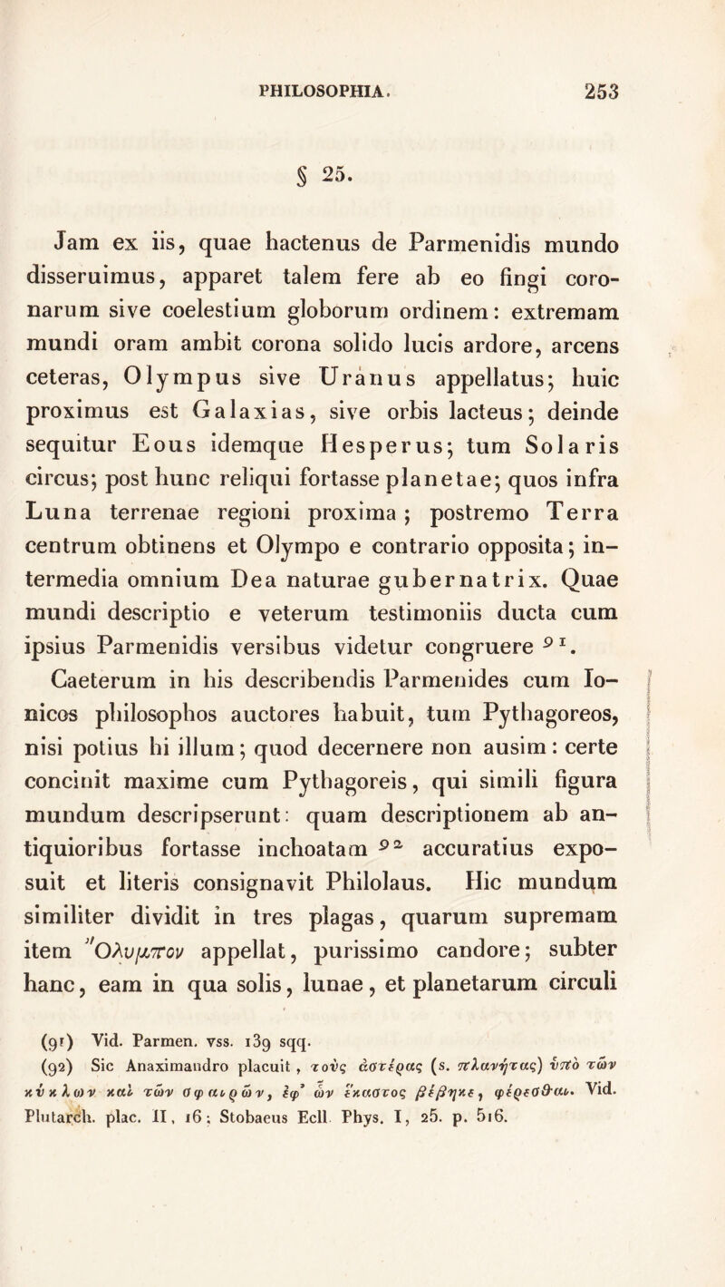 S Jam ex iis, quae hactenus de Parmenidis mundo disseruimus, apparet talem fere ab eo fingi coro- narum sive coelestium globorum ordinem: extremam mundi oram ambit corona solido lucis ardore, arcens ceteras, Olympus sive Uranus appellatus; huic proximus est G a laxi as, sive orbis lacteus; deinde sequitur Eous idemque Hesperus; tum Solaris circus; post hunc reliqui fortasse planetae; quos infra Luna terrenae regioni proxima; postremo Terra centrum obtinens et Olympo e contrario opposita; in- termedia omnium Dea naturae gubernatrix. Quae mundi descriptio e veterum testimoniis ducta cum ipsius Parmenidis versibus videtur congruere91. Caeterum in his describendis Parmenides cum Io- nicos philosophos auctores habuit, tum Pythagoreos, nisi potius hi illum; quod decernere non ausim: certe concinit maxime cum Pythagoreis, qui simili figura mundum descripserunt: quam descriptionem ab an- tiquioribus fortasse inchoatam 9a accuratius expo- suit et literis consignavit Philolaus. Hic mundum similiter dividit in tres plagas, quarum supremam item 'ohu[JL7TGU appellat, purissimo candore; subter hanc, eam in qua solis, lunae , et planetarum circuli (gr) Vid. Parmen. vss. 139 sqq. (92) Sic Anaximandro placuit , rovq doriQaq (s. 1rXavrjxaq) vrto xd>v xai to)v Oq> auQoiv} icp* d>v fxaovoq q>fQf(J&cu. Vid. PlutarCh. plac. II, 16; Stobaeus Ecll Phys. I, 25. p. 5i6.