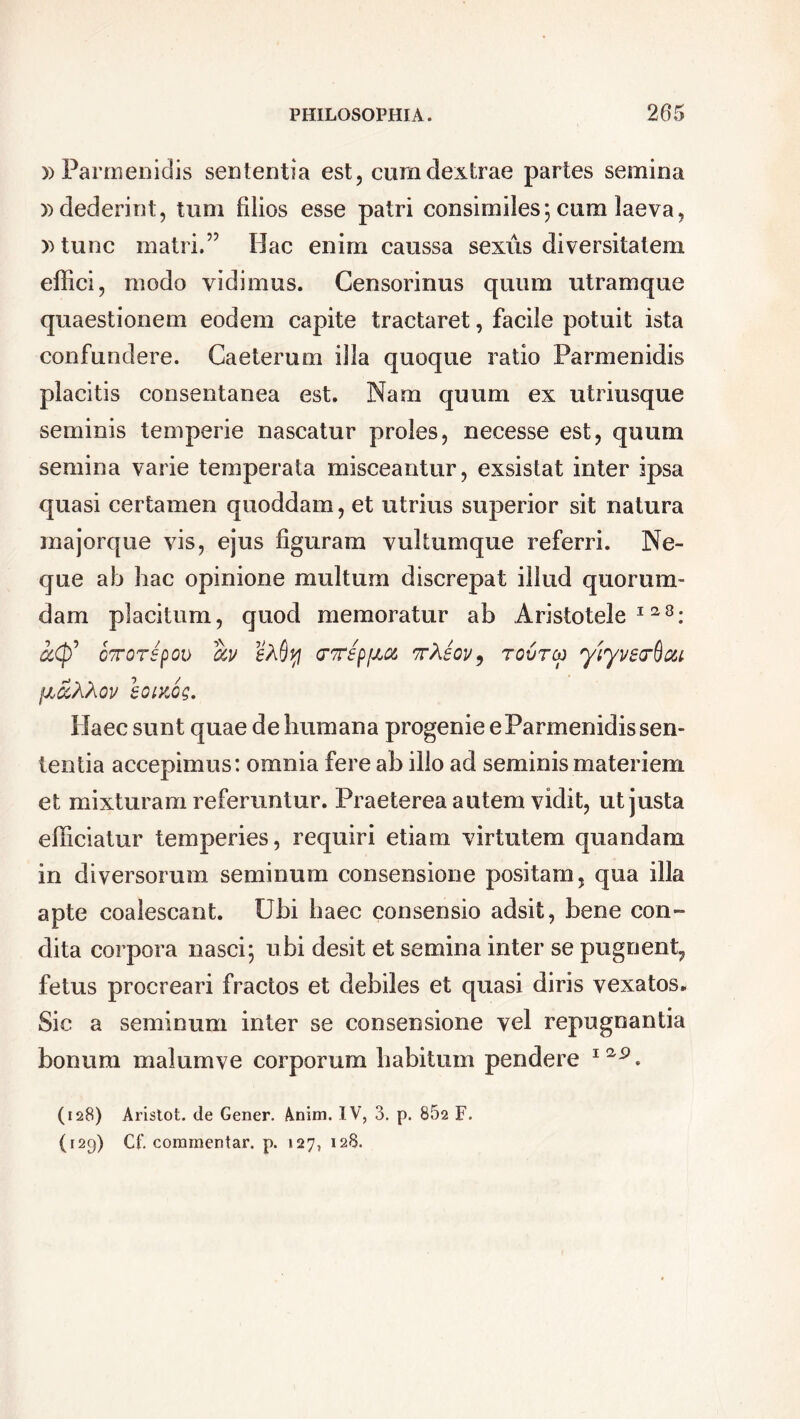 » Parmenidis sententia est, cum dextrae partes semina » dederint, tum filios esse patri consimiles; cura laeva, »tunc matri.” Hac enim caussa sexus diversitatem effici, modo vidimus. Censorinus quum utramque quaestionem eodem capite tractaret, facile potuit ista confundere. Caeterum illa quoque ratio Parmenidis placitis consentanea est. Nam quum ex utriusque seminis temperie nascatur proles, necesse est, quum semina varie temperata misceantur, exsistat inter ipsa quasi certamen quoddam, et utrius superior sit natura inajorque vis, ejus figuram vultumque referri. Ne- que ab hac opinione multum discrepat illud quorum- dam placitum, quod memoratur ab Aristotele128: k<p' oTTorspov ccv crTepfJLOi ttXsov, tovtco yiyvearftou fj,cc'AXov hoiKog. Haec sunt quae de humana progenie eParmenidis sen- tentia accepimus: omnia fere ab illo ad seminis materiem et mixturam referuntur. Praeterea autem vidit, ut justa efficiatur temperies, requiri etiam virtutem quandam in diversorum seminum consensione positam, qua illa apte coalescant. Ubi haec consensio adsit, bene con- dita corpora nasci; ubi desit et semina inter se pugnent^ fetus procreari fractos et debiles et quasi diris vexatos. Sic a seminum inter se consensione vel repugnantia bonum malumve corporum habitum pendere I2,p. (128) Aristot. de Gener. Anim. IV, 3. p. 862 F. (129) Cf. commentar, p. 127, 128.