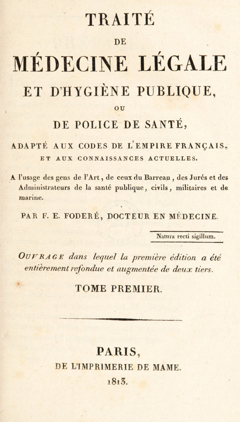 LÉGALE PUBLIQUE, DE POLICE DE SANTÉ, ADAPTÉ AUX CODES DE LEMPIRE FRANÇAIS, ET AUX CONNAISSANCES ACTUELLES. A l’usage des gens de l’Art, de ceux du Barreau , des Jurés et des Administrateurs de la santé publique, civils, militaires et de marine. « PAR F. E. FODERÉ, DOCTEUR EN MÉDECINE. IVatura recti sigillum. . * ÜUFRA GE dans lequel la première édition a été entièrement refondue et augmentée de deux tiers. TOME PREMIER. DE MÉDECINE ET D'HYGIÈNE OU PARIS, DE L’IMPRIMERIE DE MAME. i8i3.