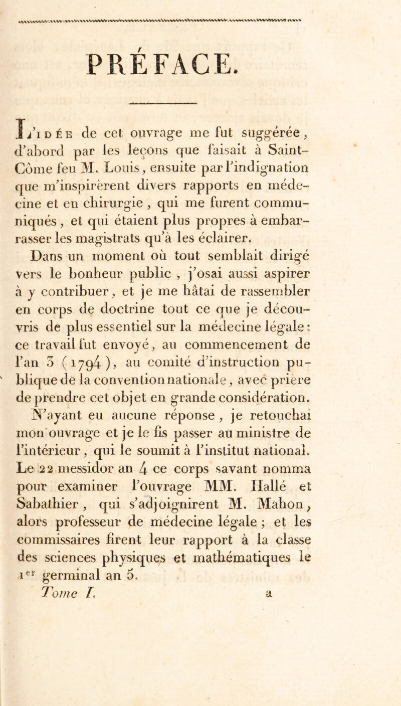 WM-vt-ww v\\w wvV\ UV^WVWV \ 'Ww tvwwx vVvvw\^ VWW Vt\vvwWVwWW v^wi-vw\. WVWMrtrWS IWVH PREFACE. J/idée cîe cet ouvrage me fut suggérée, d’abord par les leçons que faisait à Saint- Côme feu M. Louis, ensuite par l’indigna tion que m’inspirèrent divers rapports en méde- cine et en chirurgie , qui me furent commu- niqués , et cpii étaient plus propres à embar- rasser les magistrats qu’à les éclairer. Dans un moment où tout semblait dirigé vers le bonheur public , j’osai aussi aspirer à y contribuer, et je me hâtai de rassembler en corps de doctrine tout ce que je décou- vris de plus essentiel sur la médecine légale : ce travail fut envoyé, au commencement de l’an 3 (1794)? au comité d instruction pu- blique de la convention nationale, avec prière de prendre cet objet en grande considération. N’ayant eu aucune réponse , je retouchai mon ouvrage et je le fis passer au ministre de l’intérieur, qui le soumit à l’institut national. Le 22 messidor an 4 ce corps savant nomma pour examiner l’ouvrage MM. Iiallé et Sabathier , qui s’adjoignirent M. Mali on y alors professeur de médecine légale ; et les commissaires firent leur rapport à la classe des sciences physiques et mathématiques le ier germinal an 5. Tome T. a