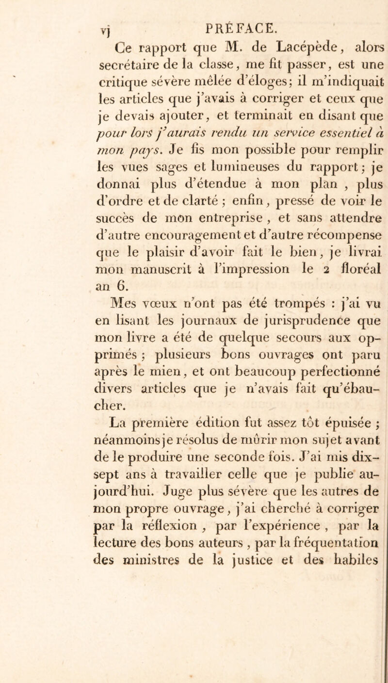 vj PRÉFACE. Ce rapport que M. de Lacépède, alors secrétaire de la classe, me fit passer, est une critique sévère mêlée d’éloges; il m’indiquait les articles que j’avais à corriger et ceux que je devais ajouter, et terminait en disant que -pour lors j’aurais rendu un service essentiel à mon pajs. Je fis mon possible pour remplir les vues sages et lumineuses du rapport ; je donnai plus d’étendue à mon plan , plus d’ordre et de clarté ; enfin, pressé de voir le succès de mon entreprise , et sans attendre d’autre encouragement et d’autre récompense que le plaisir d’avoir fait le bien, je livrai mon manuscrit à l’impression le 2 floréal an 6. Mes vœux n’ont pas été trompés : j’ai vu en lisant les journaux de jurisprudence que mon livre a été de quelque secours aux op- primés ; plusieurs bons ouvrages ont paru après le mien, et ont beaucoup perfectionné divers articles que je n’avais fait qu’ébau- cher. La première édition fut assez tôt épuisée ; néanmoins je résolus de mûrir mon sujet avant de le produire une seconde fois. J’ai mis dix- sept ans à travailler celle que je publie au- jourd’hui. Juge plus sévère que les autres de mon propre ouvrage, j’ai cherché à corriger par la réflexion , par l’expérience , par la lecture des bons auteurs , par la fréquentation des ministres de la justice et des habiles