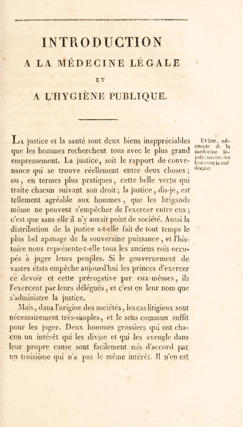 MVIAM/VUUVW WV1vmiUAAM-U'i VilM A VIVWUUM U1.U INTRODUCTION A LA MÉDECINE LÉGALE ET A L'HYGIÈNE PUBLIQUE. La justice et la santé sont deux biens inappréciables que les hommes recherchent tous avec le plus grand empressement. La justice, soit le rapport de conve- nance qui se trouve réellement entre deux choses ; ou, en termes plus pratiques, cette belle vertu qui traite chacun suivant son droit; la justice, dis-je, est tellement agréable aux hommes , que les brigands même ne peuvent s’empêcher de l’exercer entre eux; c’est que sans elle il n’y aurait point de société. Aussi la distribution de la justice a-t-elle fait de tout temps le plus bel apanage de la souveraine puissance , et l’his- toire nous représente-t-elle tous les anciens rois occu- pés à juger leurs peuples. Si le gouvernement de vastes états empêche aujourd’hui les princes d’exercer ce devoir et cette prérogative par eux-mêmes, ils l’exercent par leurs délégués, et c’est en leur nom que s’administre la justice. Mais, dans l’origine des sociétés, les cas litigieux sont nécessairement Jrès-sÿnples, et le sens commun suffit pour les juger. Deux hommes grossiers qui ont cha- cun un intérêt qui les divise et qui les aveugle dans leur propre cause sont facilement mis d’accord par un troisième qui n’a pas le même intérêt. 11 n’en est Ut'lité, né- cessite de ta médecine le- gale; union des lois avec la mé- decine.