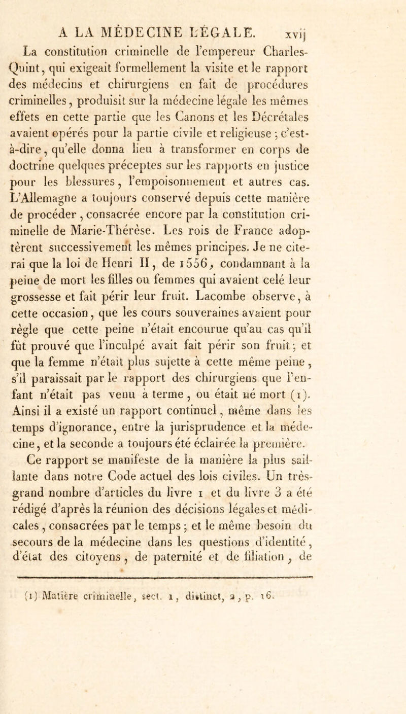 îement cette loi fut conservée, mais on voit dans le Digeste qu’elle a été étendue aux femmes qu’on pouvait soupçonner enceintes; ajoutant même l’obligation d’ou- vrir celles qui périssaient à la suite d’une couche, afin de constater si elles avaient succombé à l’accouche- ment seul, ou s’il avait été accompagné de poison, s’il y avait eu suicide ou assassinat. Nous aurons souvent occasion d’indiquer dès résultats de l’influence de la médecine sur les lois romaines. Sans doute les décisions des plus grands médecins n’ont pas toujours été des oracles irrévocables; mais, dans la disette des preuves positives du ressort des juges, il a bien fallu recourir aux preuves scientifiques pour établir des faits restés douteux sans leur secours ( ) ; et il vaut mieux encore partir dun point fixe pour établir des lois que de rester sans lois, par la raison qu’on ne sait sur quelle base les appuyer. Les fastes de la jurisprudence nous apprennent que partout où le droit romain fut reçu, il était reçu égale- ment de consulter les savans et les médecins dans les cas extraordinaires. Les rois ostrogoths, quoiqu’ils eussent ajouté aux Codes du peuple conquis des lois particulières , s’écartèrent peu de cet usage. On peut croire que Charlemagne l’a également eu en vue , lors- qu’il voulait « qu’un juge ne condamnât jamais sans être sur de l’équité de son jugement ; qu’il ne décidât pas de la vie des hommes par des présomptions , mais par des preuves aussi claires que le jour; que ce n’est pas celui qui est accusé qu’on doit considérer comme coupable, mais bien celui qui est convaincu; qu’il n’y a rien de si dangereux et de si injuste que de hasarder un jugement (1) Voyez Balde, sur la loi Eâdem 2 , D. defestis et di/a• tionibus, [n0 4. l