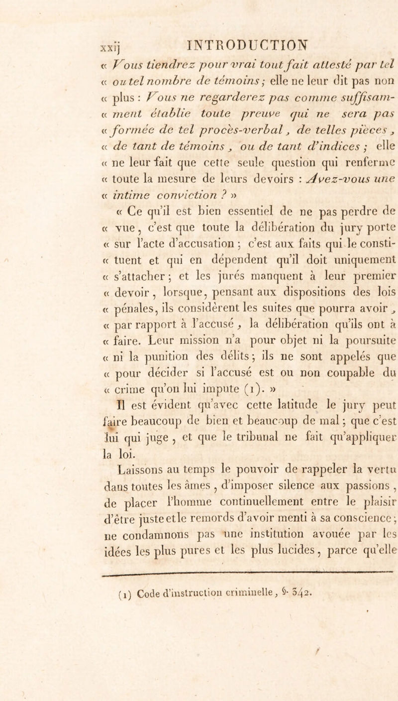 et par nous étourdir jusque sur son origine qui n’a d’abord été que dans notre cerveau. C’est ainsi que j’ai vu les causes les plus absurdes dans le principe devenir par la suite l’objet de discussions très-série: .ses. Il n’en fallait pas davantage , avant l’époque de 1790 , pour appliquer un prévenu à la question (1) ; et l’on sait que cette manière d’interroger la vérité faisait souvent le triomphe des coupables endurcis à la dou- leur comme au crime, et tirait d’un innocent l’aveu d’un délit dont souvent il n’aurait pas même connu le nom. La question, comme l’observe Montesquieu , tenait presque lieu de témoins. Par l’ancienne juris- jarudence , l’accusé ne pouvait point produire de té- moins à décharge ; il était très-rare qu’on admît ce qu’on appelle les faits justificatifs ; la loi 11’écoutait que les témoins produits par la partie publique, et le destin de l’accusé dépendait de leur seul témoi- gnage et de sa constance dans les douleurs de la tor- ture (2) ! Regardera-t-on comme des biens médiocres l’aboli- tion de la torture , de cet horrible moyen d’extorquer un aveu , qui subsistait déjà chez les Grecs et chez les Romains (d), et que la froide et ingénieuse cruauté de quelques législateurs avait classée en plusieu s (1) Par un acte de bienfaisance de Louis XVI, la question préparatoire avait été abolie en France des 1780, si je ne me trompe. Mais ce cruel usage a existé dans la plupart des autres pays, qui font aujourd’hui partie du vaste empire français, jusqu’à l’époque de leur réunion. Ainsi c’est principalement à ces pays que s’adresse ce que je dis ici des avantages de notre législation actuelle , pour ce qui regarde l’abolition générale de la question. (2) Esprit des lois, t. 3, p. ?3q, (3) Ibid. t 1 , p. 191,