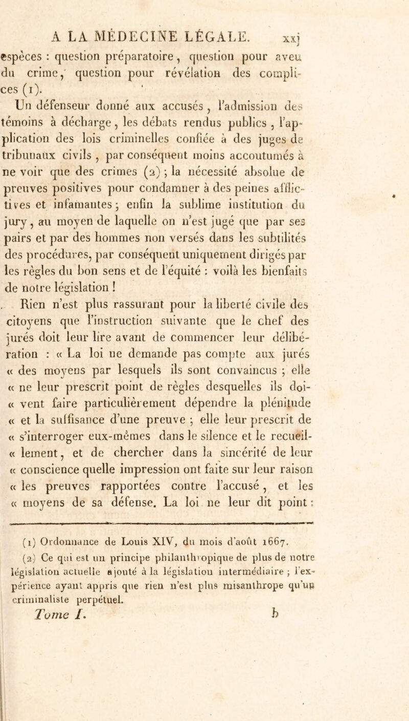 J espèces : question préparatoire, question pour aveu du crime,' question pour révélation des compli- ces (i). Un défenseur donné aux accusés , 1 admission des témoins à décharge, les débats rendus publics , Yap- plication des lois criminelles confiée à des juges de tribunaux civils , par conséquent moins accoutumés à ne voir que des crimes (2) ; la nécessité absolue de preuves positives pour condamner à des peines afflic- tives et infamantes- enfin la sublime institution du jury, au moyen de laquelle on 11’est jugé que par ses pairs et par des hommes non versés dans les subtilités des procédures, par conséquent uniquement dirigés par les règles du bon sens et de l’équité : voilà les bienfaits de notre législation ! Rien n’est plus rassurant pour la liberté civile des citoyens que l’instruction suivante que le chef des jurés doit leur lire avant de commencer leur délibé- ration : « La loi ne demande pas compte aux jurés « des moyens par lesquels ils sont convaincus ; elle « ne leur prescrit point de règles desquelles ils doi- <c vent faire particulièrement dépendre la plénitude « et la suffisance d’une preuve ; elle leur prescrit de « s’interroger eux-mêmes dans le silence et le recueii- « lement, et de chercher dans la sincérité de leur « conscience quelle impression ont faite sur leur raison « les preuves rapportées contre l’accusé, et les « moyens de sa défense. La loi ne leur dit point : (1) Ordonnance de Louis XIV, du mois d’août 1667. (2) Ce qui est un principe philanthropique de plus de notre législation actuelle ajouté à la législation intermédiaire; l'ex- périence ayant appris que rien n’est plus misanthrope qu’up criminaliste perpétuel. T unie /. b