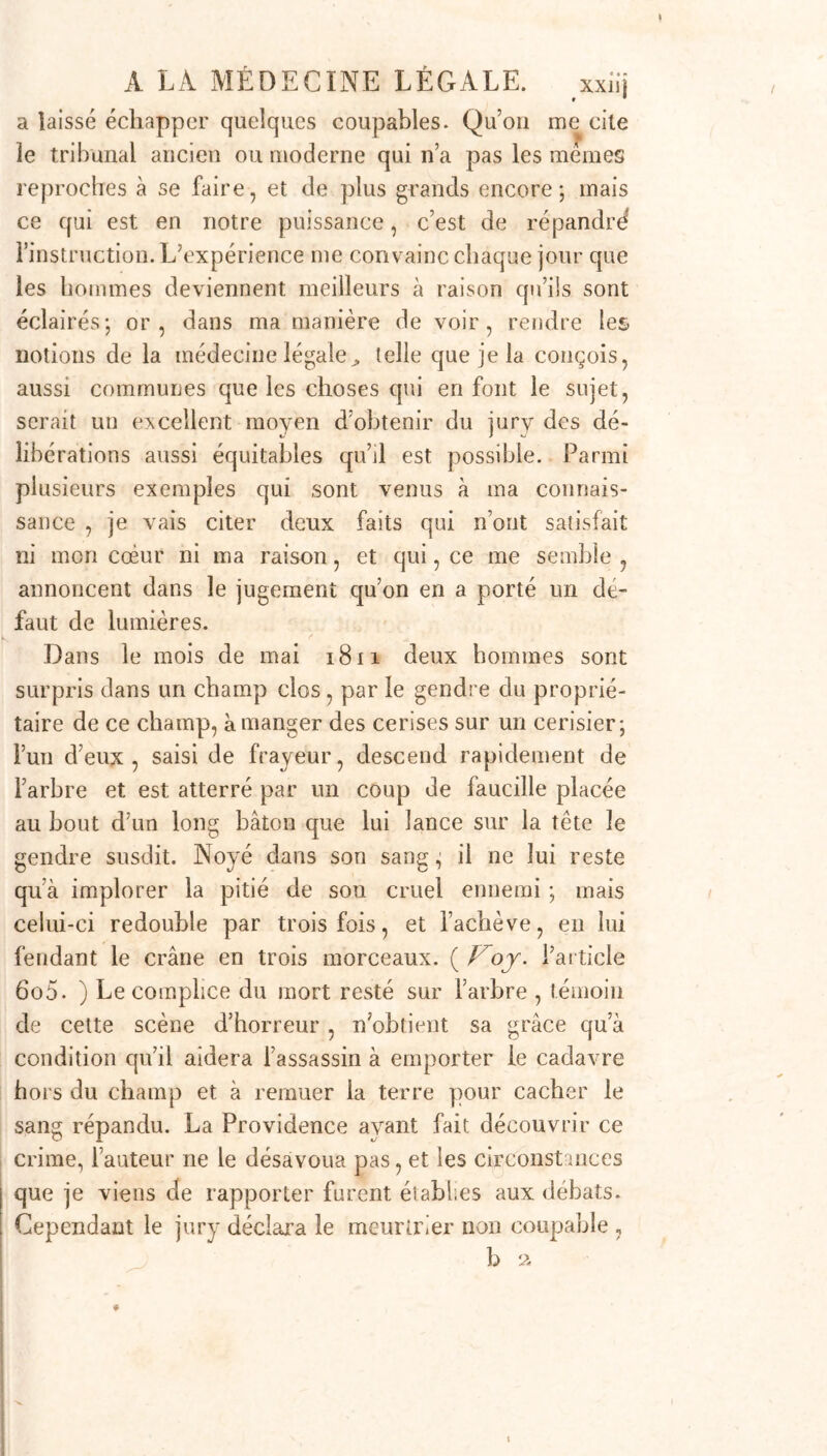 a laissé échapper quelques coupables. Qu’on me cite le tribunal ancien ou moderne qui n’a pas les memes reproches à se faire, et de plus grands encore; mais ce qui est en notre puissance, c’est de répandrd l’instruction. L’expérience me convainc chaque jour que les hommes deviennent meilleurs à raison qu’ils sont éclairés; or, dans ma manière de voir, rendre les notions de la médecine légale^ telle que je la conçois, aussi communes que les choses qui en font le sujet, serait un excellent moyen d’obtenir du jurv des dé- libérations aussi équitables qu’il est possible. Parmi plusieurs exemples qui sont venus à ma connais- sance , je vais citer deux faits qui n’ont satisfait ni mon coeur ni ma raison, et qui, ce me semble , annoncent dans le jugement qu’on en a porté un de- faut de lumières. Dans le mois de mai 1811 deux hommes sont surpris dans un champ clos, par le gendre du proprié- taire de ce champ, à manger des cerises sur un cerisier; l’un d’eux, saisi de frayeur, descend rapidement de l’arbre et est atterré par un coup de faucille placée au bout d’un long bâton que lui lance sur la tête le gendre susdit. Noyé dans son sang ; il ne lui reste qu’à implorer la pitié de son cruel ennemi ; mais celui-ci redouble par trois fois, et l’achève, en lui fendant le crâne en trois morceaux. ( Voy. l’article 6o5. ) Le complice du mort resté sur l’arbre , témoin de cette scène d’horreur , n’obtient sa grâce qu’à condition qu’il aidera l’assassin à emporter le cadavre hors du champ et à remuer la terre pour cacher le sang répandu. La Providence ayant fait découvrir ce crime, l’auteur ne le désavoua pas, et les circonstances que je viens de rapporter furent éiabl.es aux débats. Cependant le jury déclara le meurtrier non coupable ,