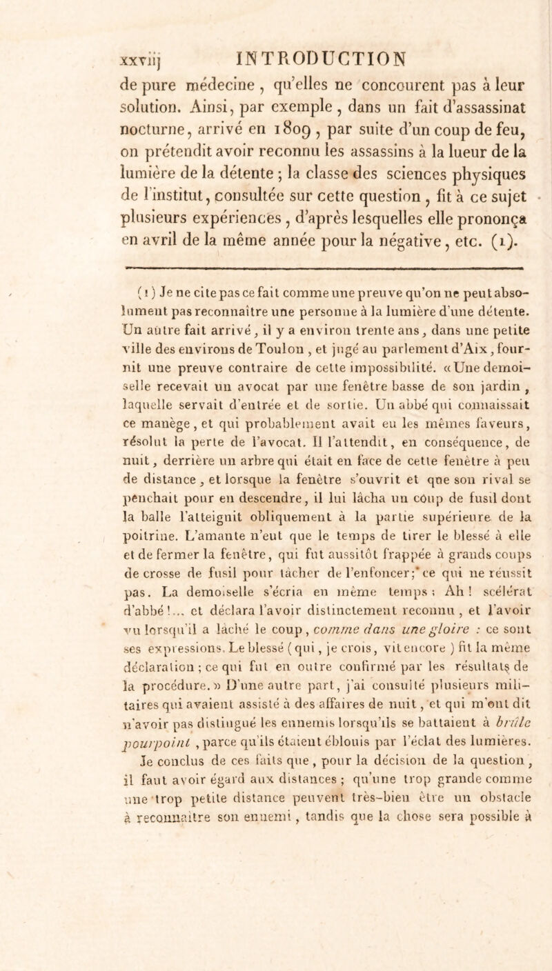 de pure médecine , qu’elles ne concourent pas à leur solution. Ainsi, par exemple , dans un fait d’assassinat nocturne, arrivé en 1809 , par suite d’un coup de feu, 011 prétendit avoir reconnu les assassins à la lueur de la lumière de la détente ; la classe des sciences physiques de l’institut, consultée sur cette question , fit à ce sujet plusieurs expériences , d’après lesquelles elle prononça en avril de la même année pour la négative , etc. (1). ( ! ) Je ne ci te pas ce fait comme une preuve qu’on ne peut abso- lument pas reconnaître une personne à la lumière d'une détente. Un autre fait arrivé, il y a environ trente ans, dans une petite ville des environs de Toulon , et jugé au parlement d’Aix, four- nit une preuve contraire de celte impossibilité. «Une demoi- selle recevait un avocat par une fenêtre basse de son jardin , laquelle servait d'entrée et de sortie. Un abbé qui connaissait ce manège, et qui probablement avait eu les mêmes faveurs, résolut la perle de l’avocat. 11 l’attendit, en conséquence, de nuit, derrière un arbre qui était en face de cette fenêtre à peu de distance , et lorsque la fenêtre s’ouvrit et que son rival se penchait pour en descendre, il lui lâcha un coup de fusil dont la balle l’atteignit obliquement à la partie supérieure de la poitrine. L’amante n’eut que le temps de tirer le blessé à elle et de fermer la fenêtre, qui fut aussitôt frappée à grands coups de crosse de fusil pour lâcher de l’enfoncer;*ce qui ne réussit pas. La demoiselle s’écria en même temps; Ah! scélérat d’abbé!,,, et déclara l’avoir distinctement reconnu, et l’avoir vu lorsqu’il a lâché le coup, comme dans une gloire : ce sont ses expressions. Le blessé (qui, je crois, vit encore ) fit la même déclaration ; ce qui fut en outre confirmé par les résultat^ de la procédure.» D’une autre part, j'ai consulté plusieurs mili- taires qui avaient assisté à des affaires de nuit, et qui m'ont dit n’avoir pas distingué les ennemis lorsqu’ils se battaient à brûle pourpoint , parce qu’ils étaient éblouis par l’éclat des lumières. Je conclus de ces faits que , pour la décision de la question , il faut avoir égard aux distances ; qu’une trop grande comme une trop petite distance peuvent très-bien être un obstacle à reconnaître son ennemi, tandis que la chose sera possible à