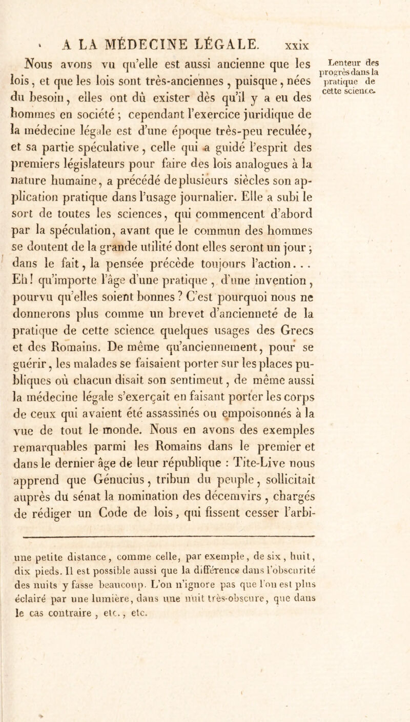 Nous avons vu qu’elle est aussi ancienne que les lois, et que les lois sont très-anciennes , puisque, nées du besoin, elles ont dû exister dès qu’il y a eu des hommes en société ; cependant l’exercice juridique de la médecine légale est d’une époque très-peu reculée, et sa partie spéculative, celle qui a guidé l’esprit des premiers législateurs pour faire des lois analogues à la nature humaine, a précédé de plusieurs siècles son ap- plication pratique dans l’usage journalier. Elle a subi le sort de toutes les sciences, qui commencent d’abord par la spéculation, avant que le commun des hommes se doutent de la grande utilité dont elles seront un jour ; dans le fait, la pensée précède toujours l’action. . . Eh ! qu’importe l’âge d’une pratique , d’une invention , pourvu qu’elles soient bonnes ? C’est pourquoi nous ne donnerons plus comme un brevet d’ancienneté de la pratique de cette science quelques usages des Grecs et des Romains. De même qu’ancienneinent, pour se guérir, les malades se faisaient porter sur les places pu- bliques où chacun disait son sentiment, de même aussi la médecine légale s’exerçait en faisant porter les corps de ceux qui avaient été assassinés ou empoisonnés à la vue de tout le monde. Nous en avons des exemples remarquables parmi les Romains dans le premier et dans le dernier âge de leur république : Tite-Live nous apprend que Génucius, tribun du peuple, sollicitait auprès du sénat la nomination des décemvirs , chargés de rédiger un Code de lois, qui fissent cesser l’arbi- une petite distance, comme celle, par exemple, de six, huit, dix pieds. Il est possible aussi que la différence dans l’obscurité des nuits y fasse beaucoup. L’on n’ignore pas que l'on est plus éclairé par une lumière, dans une nuit très-obscure, que dans le cas contraire , etc., etc. Lenteur des progrès dans la pratique de cette science. t