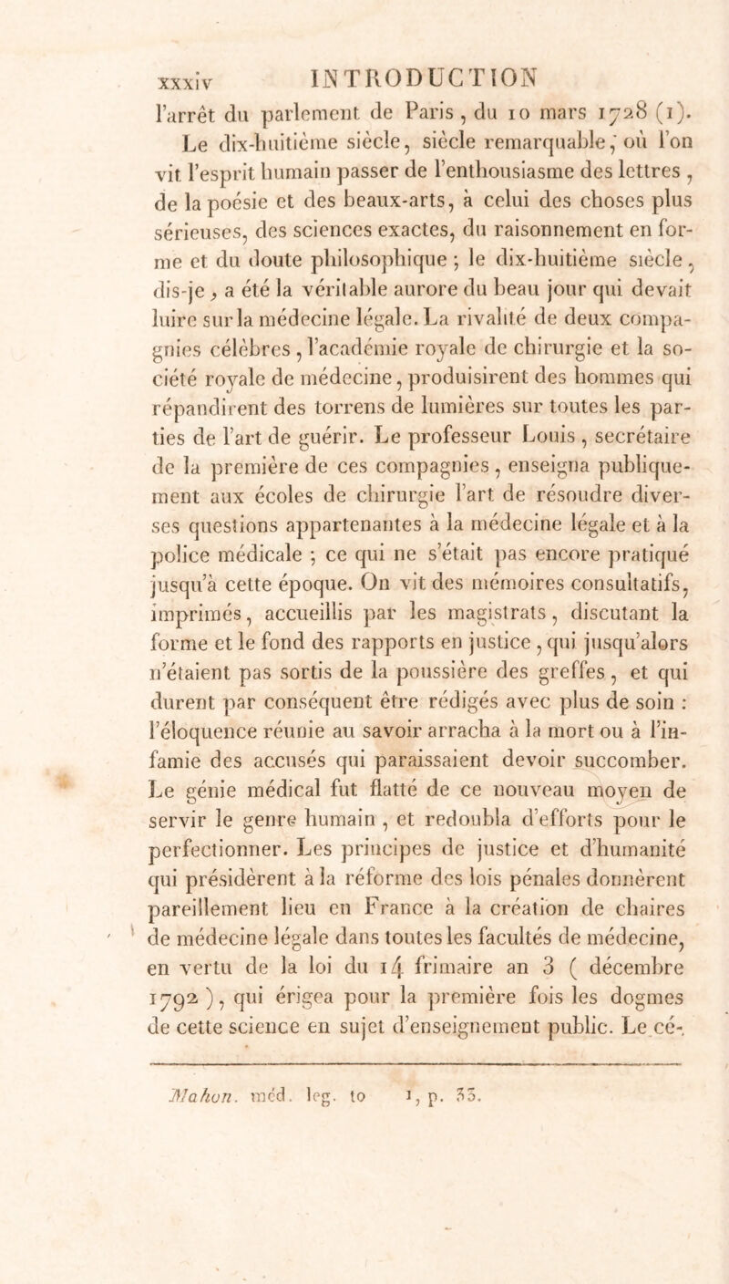 \ l’arrêt du parlement de Paris , du io mars 1728 (1). Le dix-huitième siècle, siècle remarquable, où l’on vit. l’esprit humain passer de l’enthousiasme des lettres , de la poésie et des beaux-arts, à celui des choses plus sérieuses, des sciences exactes, du raisonnement en for- me et du doute philosophique ; le dix-huitième siècle, dis-je , a été la véritable aurore du beau jour qui devait luire sur la médecine légale. La rivalité de deux compa- gnies célèbres , l’académie royale de chirurgie et la so- ciété royale de médecine, produisirent des hommes qui répandirent des torrens de lumières sur toutes les par- ties de l’art de guérir. Le professeur Louis , secrétaire de la première de ces compagnies, enseigna publique- ment aux écoles de chirurgie fart de résoudre diver- ses questions appartenantes à la médecine légale et à la police médicale ; ce qui ne s’était pas encore pratiqué jusqu’à cette époque. On vit des mémoires consultatifs, imprimés, accueillis par les magistrats, discutant la forme et le fond des rapports en justice , qui jusqu’alors n étaient pas sortis de la poussière des greffes, et qui durent par conséquent être rédigés avec plus de soin : l’éloquence réunie au savoir arracha à la mort ou à l’in- famie des accusés qui paraissaient devoir succomber. Le génie médical fut flatté de ce nouveau moyen de servir le genre humain , et redoubla d’efforts pour le perfectionner. Les principes de justice et d’humanité qui présidèrent à la réforme des lois pénales donnèrent pareillement lieu en France à la création de chaires de médecine légale dans toutes les facultés de médecine, en vertu de la loi du i4 frimaire an 3 ( décembre 1792), qui érigea pour la première fois les dogmes de cette science en sujet d’enseignement public. Le cé- ÏÏJakon. racd. leg. to 1, p. 55.