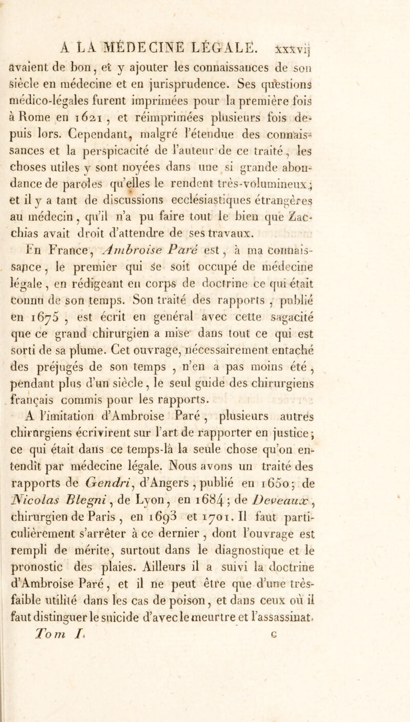 avaient de bon, et y ajouter les connaissances de son siècle en médecine et en jurisprudence. Ses questions médico-légales furent imprimées pour la première fois à Rome en 1621, et réimprimées plusieurs fois de- puis lors. Cependant, malgré l’étendue des connais- sances et la perspicacité de l’auteur de ce traité, les choses utiles v sont noyées dans une si grande abon- dance de paroles quelles le rendent très-volumineux^ et il y a tant de discussions ecclésiastiques étrangères au médecin, qu’il n’a pu faire tout le bien que Zac- clïias avait droit d’attendre de ses travaux. En France, Ambroise Paré est, à ma Connais- sance , le premier qui se soit occupé de médecine légale , en rédigeant en corps de doctrine ce qui était connu de son temps. Son traité des rapports , publié en 1675 , est écrit en général avec cette sagacité que ce grand chirurgien a mise dans tout ce qui est sorti de sa plume. Cet ouvrage, nécessairement entaché des préjugés de son temps , n’en a pas moins été , pendant plus d’un siècle, le seul guide des chirurgiens français commis pour les rapports. A l’imitation d’Ambroise Paré , plusieurs autres cbirnrgiens écrivirent sur fart de rapporter en justice *, ce qui était dans ce temps-là la seule chose qu’on en- tendît par médecine légale. Nous avons un traité des rapports de Gcndri, d’Angers , publié en i65o; de Nicolas Blegni , de Lyon, en 1684 ; de Deveauæ , chirurgien de Paris , en 1693 et 1701. Il faut parti- culièrement s’arrêter à ce dernier , dont l’ouvrage est rempli de mérite, surtout dans le diagnostique et le pronostic des plaies. Ailleurs il a suivi la doctrine d’Ambroise Paré, et il ne peut être que d’une très- faible utilité dans les cas de poison, et dans ceux où il faut distinguer le suicide d’avec le meurtre et l’assassinat* To m Ii g