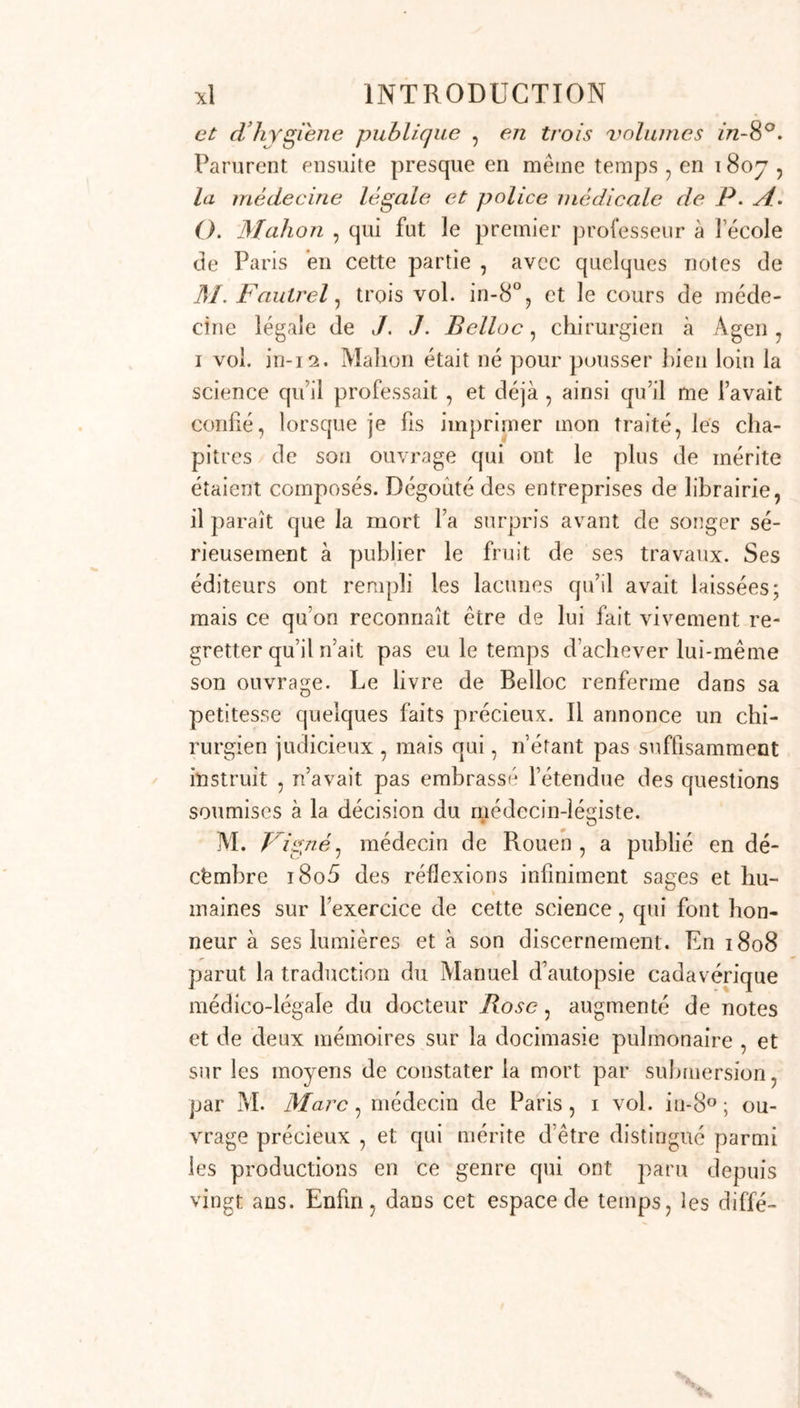 Telles étaient les seules sources où pouvaient puiser les chirurgiens qui ne s’étaient pas adonnés à l’étude des langues étrangères -, aussi ne devons - nous pas nous étonner de l’état d’oubli et d’abjection dans lequel était restée parmi nous la science dont nous écrivons l'his- toire. On croyait quelle se réduisait à quelques pré- ceptes et à quelques formules , et il a fallu un concours de circonstances et d’hommes nés en quelque sorte pour elle afin de prouver aux Français que son usage était infiniment plus étendu , et que ses élémens de- mandaient une étude particulière. Louis , je le répéterai encore , a rendu ce service signalé à son pays. Ses lettres sur la certitude des signes de la mort ; ses mémoires sur les noyés , sur les moyens de distinguer sur un corps pendu les signes du suicide d’avec ceux de l’assassinat, sur les naissances tardives, etc. , rédigés en deux volumes imprimés à Paris en 1788; ses consultations dans les causes de Monbailly , de Syrven , de Calas , de Casscigneuæ , de Baronet , etc., etc., qu’on a con- servées dans les quarante - trois premiers volumes des causes célèbres, sont tout autant de traits de lu- mières qui ont réjeté bien loin tout ce qui avait été écrit jusqu’à lui. Parurent en même temps quelques mémoires ou consultations particulières qui ne le cé- daient en rien aux productions de Louis. Winslow et Bruliier avaient provoqué, par leurs dissertations sur l’incertitude des signes de la mort, le mémoire de M. Louis, qui fut comme ses premières armes ; Wins- low avait aussi traité en maître la question à la fois civile , politique, humaine et religieuse de l’opération césarienne. Petit, Bouvart, et quelques autres énon- cèrent un avis opposé à celui de Louis sur les nais- sances tardives. Le premier donna également plusieurs