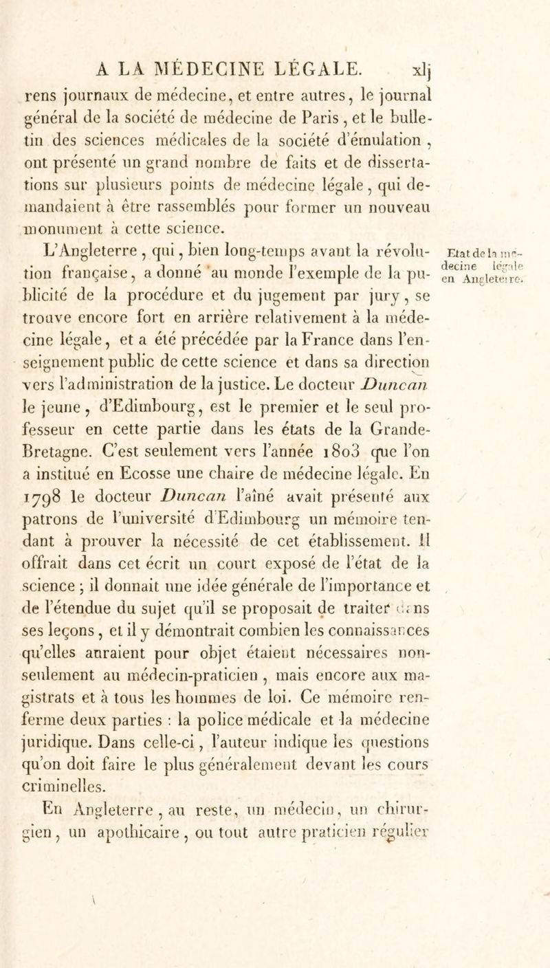 mémoires sur les causes et les effets de la suspension et de l’étranglement ; il eut occasion d’examiner la question sur les signes de la mort à la suite d’une abstinence complète. Lorry traitait d une manière su- périeure une question de survie; tandis que Salin i examinait la différence des effets de l’empoisonnement parle sublimé et par l’arsenic, queLafossefaisait remar- quer les phénomènes produits par la mort sur les cada- vres, pour qu’on ne les confondît pas avec des traces de violence exercée durant la vie de l’individu, et dévelop- pait d’une manière non équivoque les signes réels de grossesse , d’accouchement, M. le professeur Chaus- sier démontrait en même temps la conséquence et la nécessité de l’étude de la médecine légale dans un excellent mémoire lu à la séance publique de l’acadé” mie des sciences de Dijon, le 20 décembre 1789, etc., etc. Une noble émulation s’était établie , et autant 011 se reposait avant 17/j.o sur le peu de matériaux que quelques chirurgiens français avaient recueillis, relatifs à celte science , autant on mit d empressement depuis cette époque à fouiller dans les sources étrangères et à dépasser, par la force de la dialectique et le choix des preuves , tout ce qui avait été écrit auparavant sur ce sujet. L’Encyclopédie fut entreprise à peu près dans le même temps, et les auteurs dont j’ai parlé s’empres- sèrent d’y placer parmi les connaissances humaines la médecine légale , comme déjà très-avancée. Le pro- fesseur Mahon , dont je vais bientôt parler, eut une grande part à cette dernière entreprise. Tels furent les matériaux qui servirent à la cons- truction du corps de doctrine que j’ai rendu public en 1796, sous le titre : Les lois éclairées par les sciences physiques , ou Traité de médecine legale c«