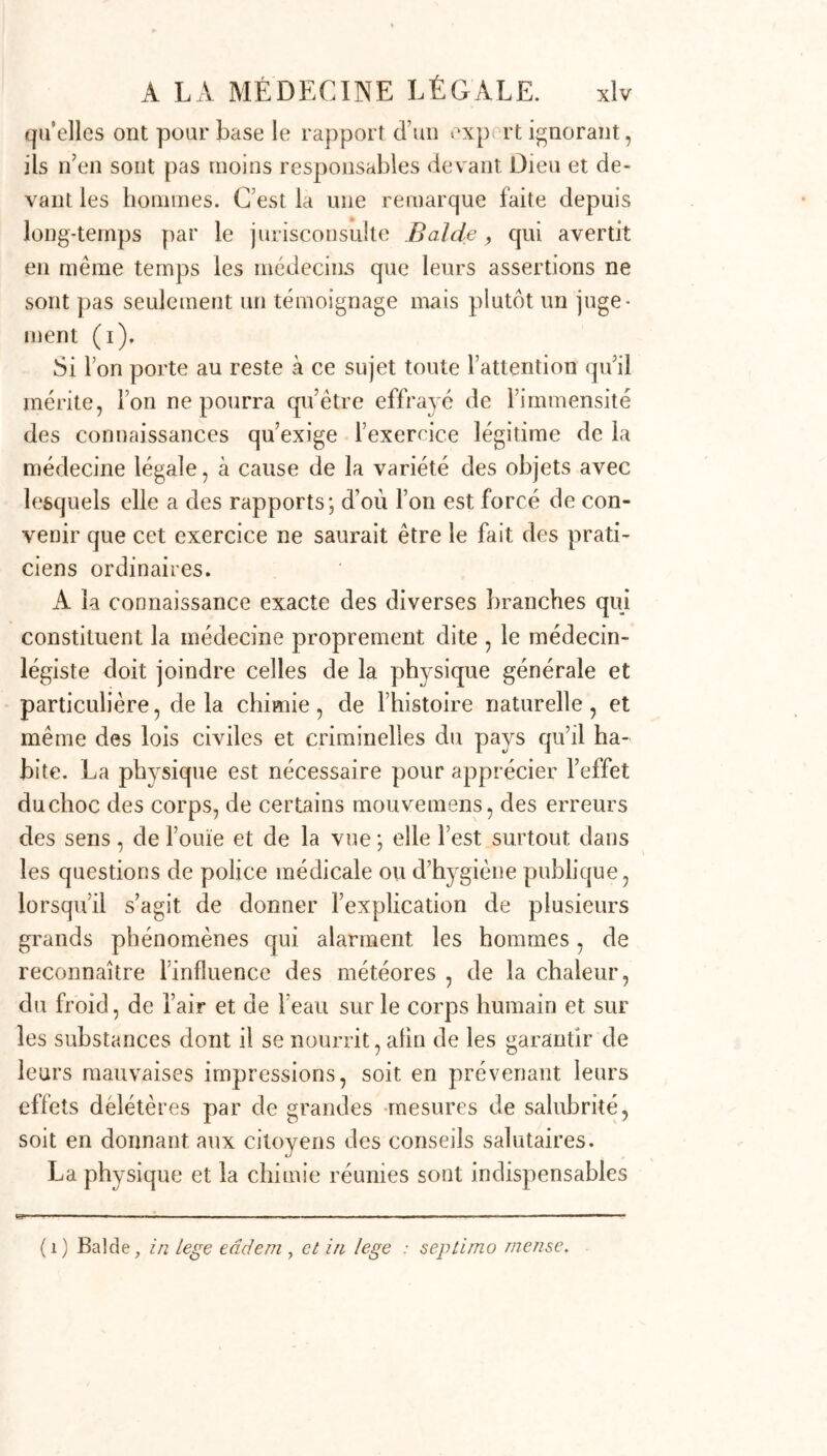 qu’elles ont pour base le rapport d’un exp rt ignorant, ils n’en sont pas moins responsables devant Dieu et de- vant les hommes. C’est la une remarque faite depuis long-temps par le jurisconsulte B aide, qui avertit en même temps les médecins que leurs assertions ne sont pas seulement un témoignage mais plutôt un juge- ment (i). Si l’on porte au reste à ce sujet toute l’attention qu’il mérite, Ton ne pourra qu’être effrayé de l’immensité des connaissances qu’exige l’exercice légitime de la médecine légale, à cause de la variété des objets avec lesquels elle a des rapports; d’où l’on est forcé de con- venir que cet exercice ne saurait être le fait des prati- ciens ordinaires. A la connaissance exacte des diverses branches qui constituent la médecine proprement dite , le médecin- légiste doit joindre celles de la physique générale et particulière, delà chimie, de l’histoire naturelle, et même des lois civiles et criminelles du pays qu’il ha- bite. La physique est nécessaire pour apprécier l’effet duchoc des corps, de certains mouvemens, des erreurs des sens, de l’ouïe et de la vue ; elle l’est surtout dans les questions de police médicale ou d’hygiène publique, lorsqu’il s’agit de donner l’explication de plusieurs grands phénomènes qui alarment les hommes, de reconnaître l’influence des météores , de la chaleur, du froid, de l’air et de l’eau sur le corps humain et sur les substances dont il se nourrit, afin de les garantir de leurs mauvaises impressions, soit en prévenant leurs effets délétères par de grandes mesures de salubrité, soit en donnant aux citoyens des conseils salutaires. La physique et la chimie réunies sont indispensables (1) Balde, in lege eâdem , et in lege : septimo merise.