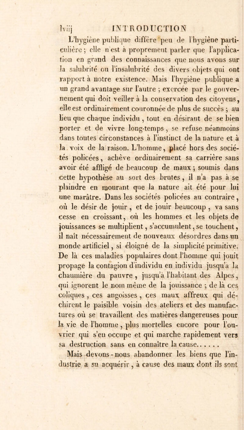 trouve, et que ce serait renoncer aux moyens de preuves les plus essentiels que de refuser d’admettre les rapports des gens de l’art qui ne sont pas docteurs; aussi les tribunaux ont-ils rarement égard à cette dis- tinction. Mais si, parmi les docteurs, surtout dans les temps où nous vivons , il se trouve déjà si peu de gens doctes , qu attendra t-on de ceux qui n’ont pas même cette première preuve de leur capacité? Se repo- sera-t-on sur la ressource de seconds experts plus éclairés que les premiers? Mais si letat des choses a déjà changé, que restera-t-il pour appuyer un juge- ment, que des présomptions et des hypothèses ? Cette considération qui m’a été toujours présente dans l’exercice de la médecine légale me fait émettre le vœu que l’on oblige toute personne qui va exercer une branche de fart de guérir dans les campagnes ,à subir un examen sur les éléinens de la science en question, afin qu’elle soit en état d’éclairer les juges de paix et tous autres officiers de police judiciaire, chaque fois quelle en sera requise. Je conçois qu’un ouvrage aussi volumineux que celui-ci ne sera pas toujours à la por- tée-de tous les officiers de santé des campagnes ; c’est pourquoi je regarde comme d’une utilité générale la rédaction d’un catéchisme de médecine légale, sem- blable à ceux qu’on a imaginé de faire pour les accou- chemens et pour les secours à donner dans les morts apparentes. Enfin l’étude de cette science est non-seulement nécessaire aux médecins , mais encore aux avocats , et à tous ceux qui se destinent aux judicatures et aux em- plois de police judiciaire ; legum scientia atque me- dicina > a dit Tiraqueau , su?it vehiti quadam cog- nàtione conjunctœ, ut qui jurisperitus et idem quoque sit medicus, Comment un avocat défendra-