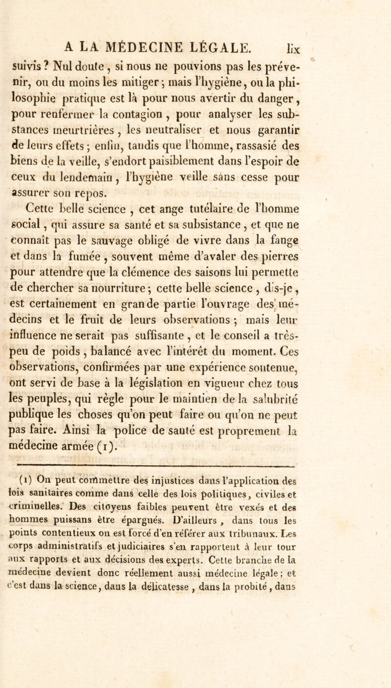 suivis ? Nul doute, si nous ne pouvions pas les préve- nir, ou du moins les mitiger-, mais l’hygiène, ou la phi- losophie pratique est là pour nous avertir du danger, pour renfermer la contagion , pour analyser les sub- stances meurtrières , les neutraliser et nous garantir de leurs effets ; enfin, tandis que l’homme, rassasié des biens de la veille, s’endort paisiblement dans l’espoir de ceux du lendemain, l’hygiène veille sans cesse pour assurer son repos. Cette belle science , cet ange tutélaire de l’homme social, qui assure sa santé et sa subsistance , et que ne connaît pas le sauvage obligé de vivre dans la fange et dans la fumée , souvent meme d’avaler des pierres pour attendre que la clémence des saisons lui permette de chercher sa nourriture ; cette belle science , dis-je , est certainement en grande partie l’ouvrage des’mé- decins et le fruit de leurs observations -, mais leur influence ne serait pas suffisante , et le conseil a très- peu de poids , balancé avec l’intérêt du moment. Ces observations, confirmées par une expérience soutenue, ont servi de base à la législation en vigueur chez tous les peuples, qui règle pour le maintien de la salubrité publique les choses qu’on peut faire ou qu’on ne peut pas faire. Ainsi la police de sauté est proprement la médecine armée (ï). (i) On peut commettre des injustices dans l’application, des lois sanitaires comme dans celle des lois politiques, civiles efc criminelles. Des citoyens faibles peuvent être vexés et des hommes puissans être épargués. D’ailleurs , dans tous les points contentieux on est forcé d’en référer aux tribunaux. Les corps administratifs et judiciaires s’en rapportent à leur tour aux rapports et aux décisions des experts. Cette branche de la médecine devient donc réellement aussi médecine légale ; et c’est dans la science, dans la délicatesse , dans la probité, dans