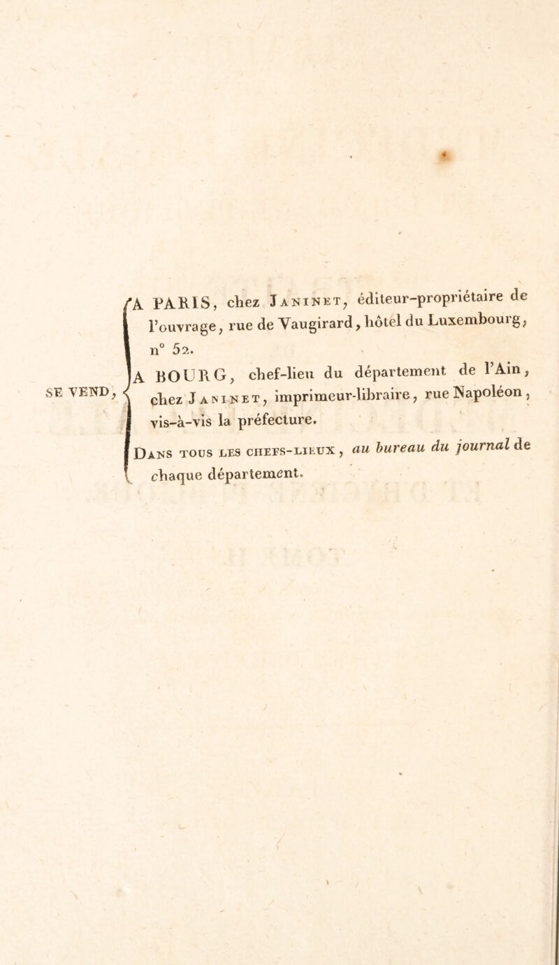 SE VEND, 4 l’ouvrage, rue de Vaugirard, hôtel du Luxembourg, n° 52. A BOURG, chef-lieu du département de 1 Ain, chez Janinet, imprimeur-libraire, rue Napoléon , vis-à-vis la préfecture. Dans tous les chefs-lieux , au bureau du journal de chaque département.